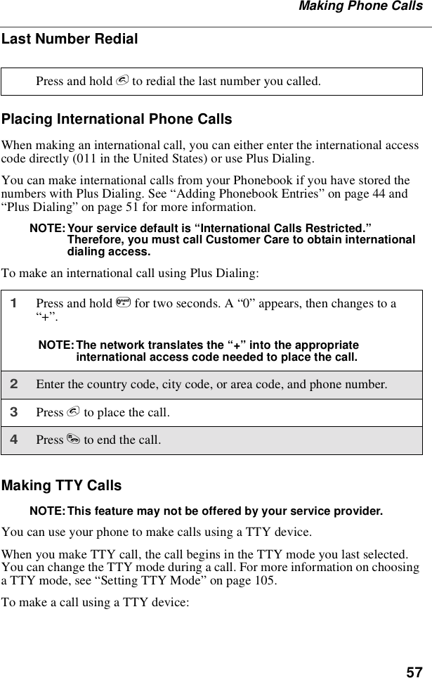 57Making Phone CallsLast Number RedialPlacing International Phone CallsWhen making an international call, you can either enter the international accesscode directly (011 in the United States) or use Plus Dialing.You can make international calls from your Phonebook if you have stored thenumbers with Plus Dialing. See “Adding Phonebook Entries”on page 44 and“Plus Dialing”on page 51 for more information.NOTE: Your service default is “International Calls Restricted.”Therefore, you must call Customer Care to obtain internationaldialing access.To make an international call using Plus Dialing:Making TTY CallsNOTE: This feature may not be offered by your service provider.You can use your phone to make calls using a TTY device.When you make TTY call, the call begins in the TTY mode you last selected.You can change the TTY mode during a call. For more information on choosinga TTY mode, see “Setting TTY Mode”on page 105.To make a call using a TTY device:Press and hold eto redial the last number you called.1Press and hold 0for two seconds. A “0”appears, then changes to a“+”.NOTE: The network translates the “+”into the appropriateinternational access code needed to place the call.2Enter the country code, city code, or area code, and phone number.3Press eto place the call.4Press sto end the call.