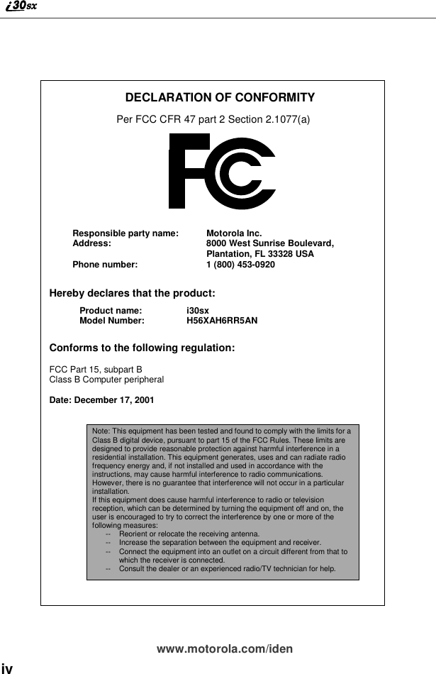 ivwww.motorola.com/idenDECLARATION OF CONFORMITYPer FCC CFR 47 part 2 Section 2.1077(a)Hereby declares that the product:Conforms to the following regulation:FCC Part 15, subpart BClass B Computer peripheralDate: December 17, 2001Responsible party name: Motorola Inc.Address: 8000 West Sunrise Boulevard,Plantation, FL 33328 USAPhone number: 1 (800) 453-0920Product name: i30sxModel Number: H56XAH6RR5ANNote: This equipment has been tested and found to comply with the limits for aClass B digital device, pursuant to part 15 of the FCC Rules. These limits aredesigned to provide reasonable protection against harmful interference in aresidential installation. This equipment generates, uses and can radiate radiofrequency energy and, if not installed and used in accordance with theinstructions, may cause harmful interference to radio communications.However, there is no guarantee that interference will not occur in a particularinstallation.If this equipment does cause harmful interference to radio or televisionreception, which can be determined by turning the equipment off and on, theuser is encouraged to try to correct the interference by one or more of thefollowing measures:-- Reorient or relocate the receiving antenna.-- Increase the separation between the equipment and receiver.-- Connect the equipment into an outlet on a circuit different from that towhich the receiver is connected.-- Consult the dealer or an experienced radio/TV technician for help.