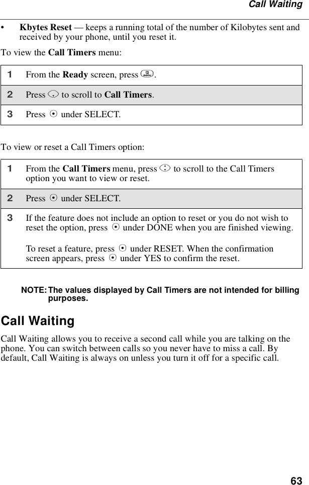 63Call Waiting•Kbytes Reset —keeps a running total of the number of Kilobytes sent andreceived by your phone, until you reset it.To view the Call Timers menu:To view or reset a Call Timers option:NOTE: The values displayed by Call Timers are not intended for billingpurposes.Call WaitingCall Waiting allows you to receive a second call while you are talking on thephone. You can switch between calls so you never have to miss a call. Bydefault, Call Waiting is always on unless you turn it off for a specific call.1From the Ready screen, press m.2Press Rto scroll to Call Timers.3Press Bunder SELECT.1From the Call Timers menu, press Sto scroll to the Call Timersoption you want to view or reset.2Press Bunder SELECT.3If the feature does not include an option to reset or you do not wish toreset the option, press Aunder DONE when you are finished viewing.To reset a feature, press Bunder RESET. When the confirmationscreen appears, press Aunder YES to confirm the reset.