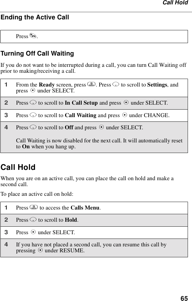 65Call HoldEnding the Active CallTurning Off Call WaitingIf you do not want to be interrupted during a call, you can turn Call Waiting offprior to making/receiving a call.Call HoldWhen you are on an active call, you can place the call on hold and make asecond call.To place an active call on hold:Press s.1From the Ready screen, press m.PressRto scroll to Settings,andpress Bunder SELECT.2Press Rto scroll to In Call Setup and press Bunder SELECT.3Press Rto scroll to Call Waiting and press Bunder CHANGE.4Press Rto scroll to Off and press Bunder SELECT.Call Waiting is now disabled for the next call. It will automatically resetto On when you hang up.1Press mto access the Calls Menu.2Press Rto scroll to Hold.3Press Bunder SELECT.4If you have not placed a second call, you can resume this call bypressing Bunder RESUME.