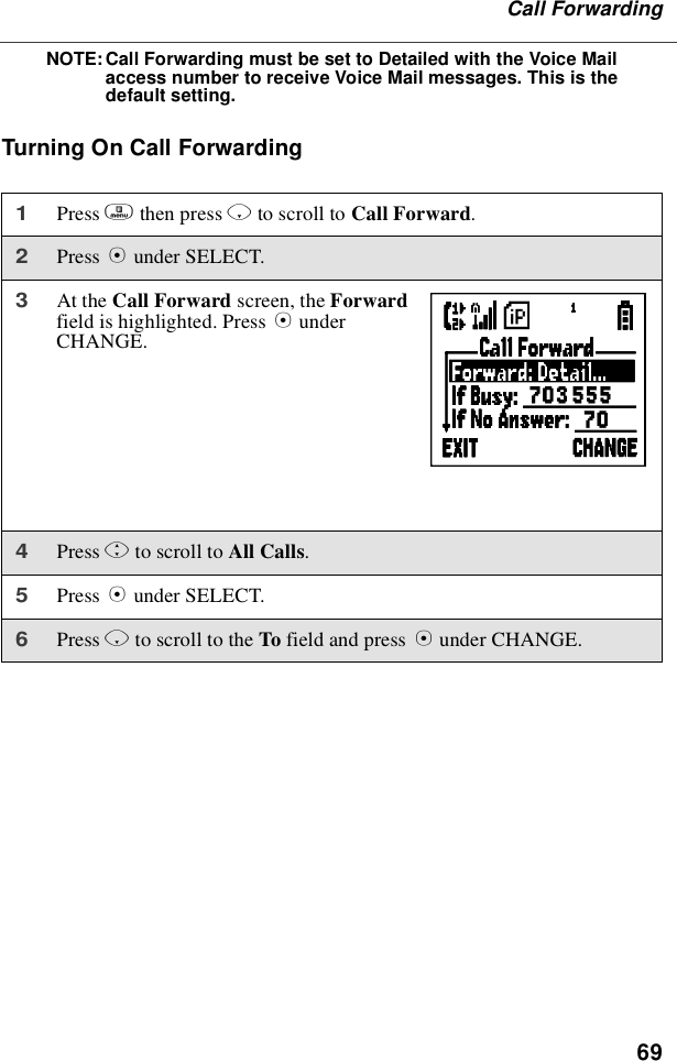 69Call ForwardingNOTE:Call Forwarding must be set to Detailed with the Voice Mailaccess number to receive Voice Mail messages. This is thedefault setting.TurningOnCallForwarding1Press mthen press Rto scroll to Call Forward.2Press Bunder SELECT.3At the Call Forward screen, the Forwardfield is highlighted. Press BunderCHANGE.4Press Sto scroll to All Calls.5Press Bunder SELECT.6Press Rto scroll to the To field and press Bunder CHANGE.W