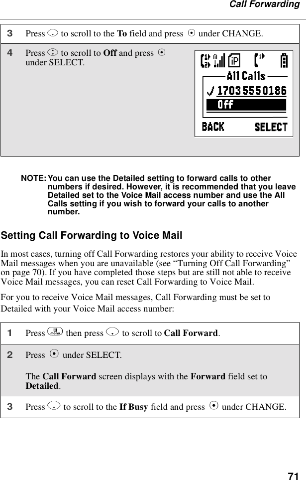 71Call ForwardingNOTE: You can use the Detailed setting to forward calls to othernumbers if desired. However, it is recommended that you leaveDetailed set to the Voice Mail access number and use the AllCalls setting if you wish to forward your calls to anothernumber.SettingCallForwardingtoVoiceMailIn most cases, turning off Call Forwarding restores your ability to receive VoiceMail messages when you are unavailable (see “Turning Off Call Forwarding”on page 70). If you have completed those steps but are still not able to receiveVoice Mail messages, you can reset Call Forwarding to Voice Mail.For you to receive Voice Mail messages, Call Forwarding must be set toDetailed with your Voice Mail access number:3Press Rto scroll to the To field and press Bunder CHANGE.4Press Sto scroll to Off and press Bunder SELECT.1Press mthen press Rto scroll to Call Forward.2Press Bunder SELECT.The Call Forward screen displays with the Forward field set toDetailed.3Press Rto scroll to the If Busy field and press Bunder CHANGE.