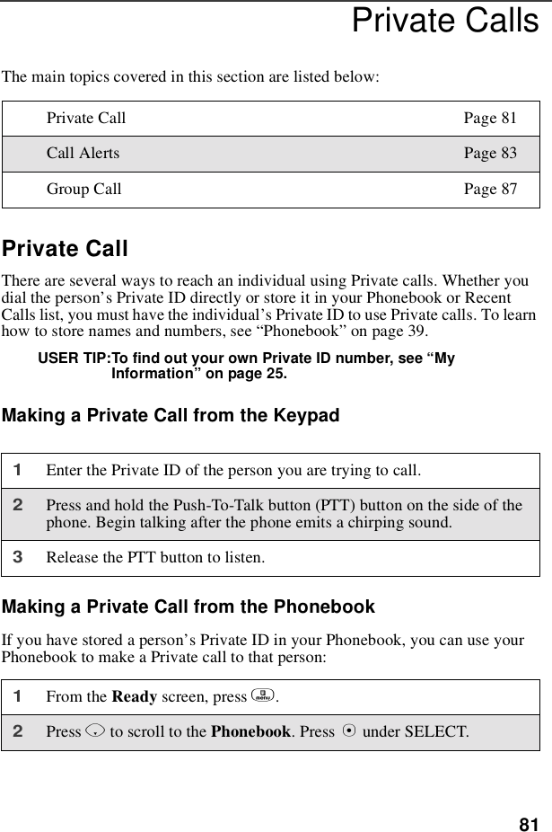 81Private CallsThe main topics covered in this section are listed below:Private CallThere are several ways to reach an individual using Private calls. Whether youdial the person’s Private ID directly or store it in your Phonebook or RecentCalls list, you must have the individual’s Private ID to use Private calls. To learnhow to store names and numbers, see “Phonebook”on page 39.USER TIP:To find out your own Private ID number, see “MyInformation”on page 25.Making a Private Call from the KeypadMaking a Private Call from the PhonebookIf you have stored a person’s Private ID in your Phonebook, you can use yourPhonebook to make a Private call to that person:Private Call Page 81Call Alerts Page 83Group Call Page 871Enter the Private ID of the person you are trying to call.2Press and hold the Push-To-Talk button (PTT) button on the side of thephone. Begin talking after the phone emits a chirping sound.3Release the PTT button to listen.1From the Ready screen, press m.2Press Rto scroll to the Phonebook.PressBunder SELECT.