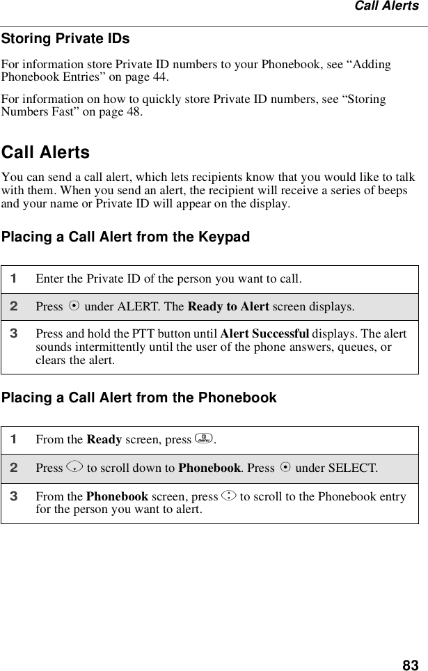 83Call AlertsStoring Private IDsFor information store Private ID numbers to your Phonebook, see “AddingPhonebook Entries”on page 44.For information on how to quickly store Private ID numbers, see “StoringNumbers Fast”on page 48.Call AlertsYou can send a call alert, which lets recipients know that you would like to talkwith them. When you send an alert, the recipient will receive a series of beepsand your name or Private ID will appear on the display.Placing a Call Alert from the KeypadPlacing a Call Alert from the Phonebook1Enter the Private ID of the person you want to call.2Press Bunder ALERT. The ReadytoAlertscreen displays.3Press and hold the PTT button until Alert Successful displays. The alertsounds intermittently until the user of the phone answers, queues, orclears the alert.1From the Ready screen, press m.2Press Rto scroll down to Phonebook.PressBunder SELECT.3From the Phonebook screen, press Sto scroll to the Phonebook entryfor the person you want to alert.