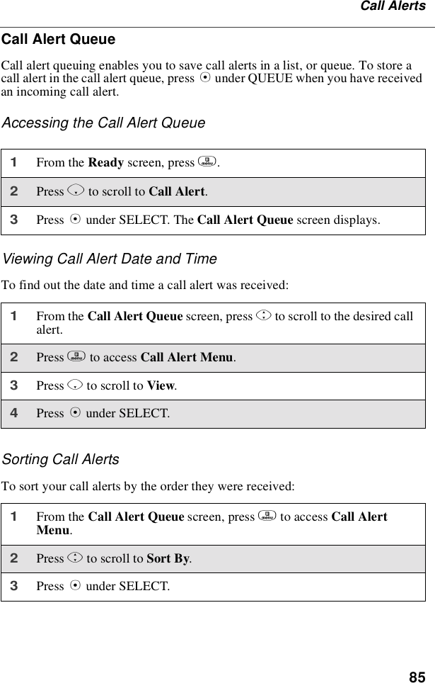 85Call AlertsCall Alert QueueCall alert queuing enables you to save call alerts in a list, or queue. To store acall alert in the call alert queue, press Bunder QUEUE when you have receivedan incoming call alert.Accessing the Call Alert QueueViewing Call Alert Date and TimeTofindoutthedateandtimeacallalertwasreceived:Sorting Call AlertsTo sort your call alerts by the order they were received:1From the Ready screen, press m.2Press Rto scroll to Call Alert.3Press Bunder SELECT. The Call Alert Queue screen displays.1From the Call Alert Queue screen, press Sto scroll to the desired callalert.2Press mto access Call Alert Menu.3Press Rto scroll to View.4Press Bunder SELECT.1From the Call Alert Queue screen, press mto access Call AlertMenu.2Press Sto scroll to Sort By.3Press Bunder SELECT.