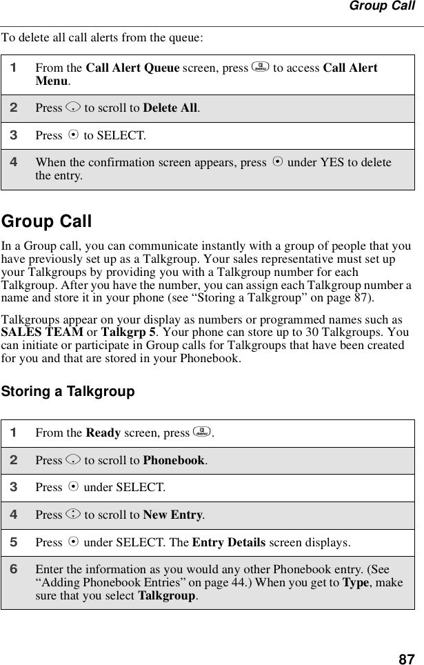 87Group CallTo delete all call alerts from the queue:Group CallIn a Group call, you can communicate instantly with a group of people that youhave previously set up as a Talkgroup. Your sales representative must set upyour Talkgroups by providing you with a Talkgroup number for eachTalkgroup. After you have the number, you can assign each Talkgroup number aname and store it in your phone (see “Storing a Talkgroup”on page 87).Talkgroups appear on your display as numbers or programmed names such asSALES TEAM or Talkgrp 5. Your phone can store up to 30 Talkgroups. Youcan initiate or participate in Group calls for Talkgroups that have been createdfor you and that are stored in your Phonebook.Storing a Talkgroup1From the Call Alert Queue screen, press mto access Call AlertMenu.2Press Rto scroll to Delete All.3Press Bto SELECT.4When the confirmation screen appears, press Bunder YES to deletethe entry.1From the Ready screen, press m.2Press Rto scroll to Phonebook.3Press Bunder SELECT.4Press Sto scroll to New Entry.5Press Bunder SELECT. The Entry Details screen displays.6Enter the information as you would any other Phonebook entry. (See“Adding Phonebook Entries”on page 44.) When you get to Type,makesure that you select Talkgroup.