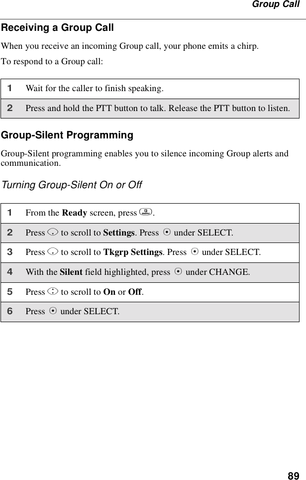 89Group CallReceiving a Group CallWhen you receive an incoming Group call, your phone emits a chirp.To respond to a Group call:Group-Silent ProgrammingGroup-Silent programming enables you to silence incoming Group alerts andcommunication.Turning Group-Silent On or Off1Wait for the caller to finish speaking.2Press and hold the PTT button to talk. Release the PTT button to listen.1From the Ready screen, press m.2Press Rto scroll to Settings.PressBunder SELECT.3Press Rto scroll to Tkgrp Settings.PressBunder SELECT.4With the Silent field highlighted, press Bunder CHANGE.5Press Sto scroll to On or Off.6Press Bunder SELECT.