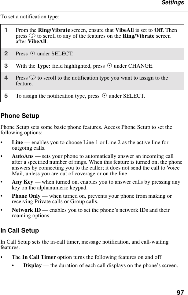 97SettingsTo set a notification type:Phone SetupPhone Setup sets some basic phone features. Access Phone Setup to set thefollowing options:•Line —enables you to choose Line 1 or Line 2 as the active line foroutgoing calls.•AutoAns —sets your phone to automatically answer an incoming callafter a specified number of rings. When this feature is turned on, the phoneanswers by connecting you to the caller; it does not send the call to VoiceMail, unless you are out of coverage or on the line.•Any Key —when turned on, enables you to answer calls by pressing anykey on the alphanumeric keypad.•Phone Only —when turned on, prevents your phone from making orreceiving Private calls or Group calls.•Network ID —enables you to set the phone’snetworkIDsandtheirroaming options.In Call SetupIn Call Setup sets the in-call timer, message notification, and call-waitingfeatures.•The In Call Timer option turns the following features on and off:•Display —the duration of each call displays on the phone’s screen.1From the Ring/Vibrate screen, ensure that VibeAll is set to Off.Thenpress Sto scroll to any of the features on the Ring/Vibrate screenafter VibeAll.2Press Bunder SELECT.3With the Type: field highlighted, press Bunder CHANGE.4Press Rto scroll to the notification type you want to assign to thefeature.5To assign the notification type, press Bunder SELECT.