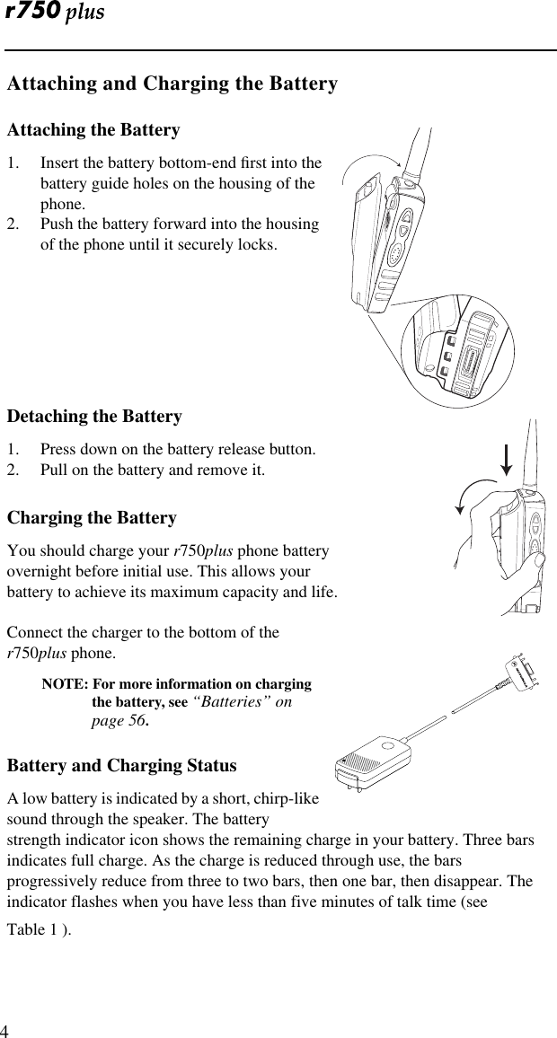    4 Attaching and Charging the Battery Attaching the Battery 1. Insert the battery bottom-end ﬁrst into the battery guide holes on the housing of the phone.2. Push the battery forward into the housing of the phone until it securely locks. Detaching the Battery 1. Press down on the battery release button.2. Pull on the battery and remove it. Charging the Battery You should charge your  r 750 plus  phone battery overnight before initial use. This allows your battery to achieve its maximum capacity and life.Connect the charger to the bottom of the  r 750 plus  phone. NOTE: For more information on charging the battery, see  “Batteries” on page 56 . Battery and Charging Status A low battery is indicated by a short, chirp-like sound through the speaker. The battery strength indicator icon shows the remaining charge in your battery. Three bars indicates full charge. As the charge is reduced through use, the bars progressively reduce from three to two bars, then one bar, then disappear. The indicator flashes when you have less than five minutes of talk time (see Table 1 ).