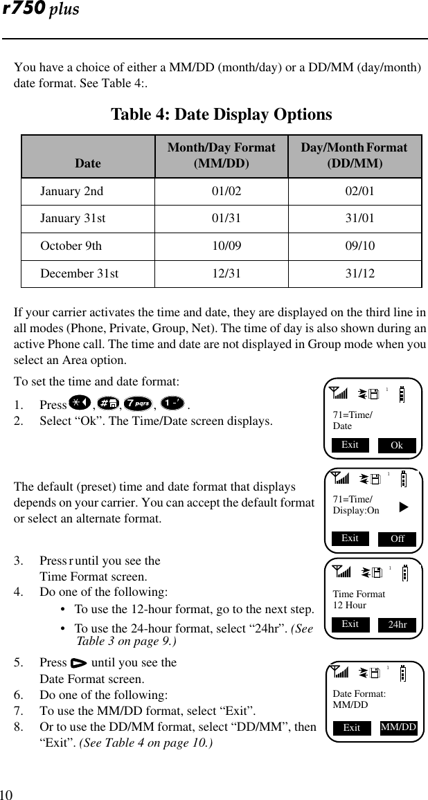  10You have a choice of either a MM/DD (month/day) or a DD/MM (day/month) date format. See Table 4:. If your carrier activates the time and date, they are displayed on the third line in all modes (Phone, Private, Group, Net). The time of day is also shown during an active Phone call. The time and date are not displayed in Group mode when you select an Area option.To set the time and date format:1. Press , , , . 2. Select “Ok”. The Time/Date screen displays.  The default (preset) time and date format that displays depends on your carrier. You can accept the default format or select an alternate format.3. Press r until you see the Time Format screen.4. Do one of the following:•   To use the 12-hour format, go to the next step. •   To use the 24-hour format, select “24hr”. (See Table 3 on page 9.) 5. Press  until you see the Date Format screen.6. Do one of the following:7. To use the MM/DD format, select “Exit”.8. Or to use the DD/MM format, select “DD/MM”, then “Exit”. (See Table 4 on page 10.)Table 4: Date Display OptionsDate Month/Day Format(MM/DD) Day/Month Format   (DD/MM)January 2nd 01/02 02/01January 31st 01/31 31/01October 9th 10/09 09/10December 31st 12/31 31/12171=Time/Date Ok Exit 71171=Time/Display:On ▼ Off Exit 1Time Format12 Hour24hr Exit 1Date Format:MM/DDExit MM/DD 