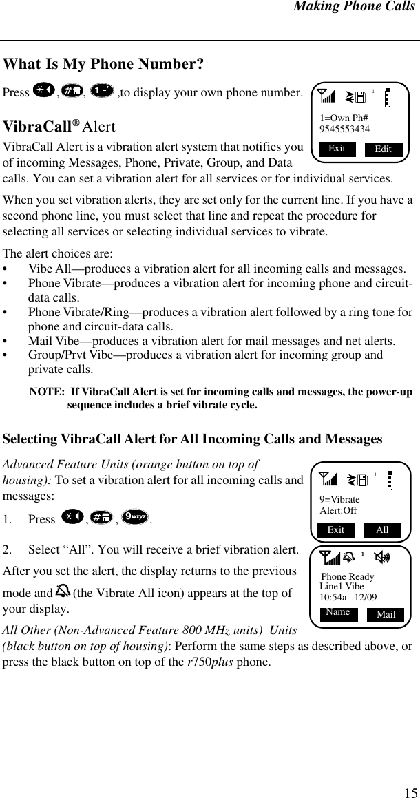 Making Phone Calls15What Is My Phone Number?Press   , , ,to display your own phone number. VibraCall® AlertVibraCall Alert is a vibration alert system that notifies you of incoming Messages, Phone, Private, Group, and Data calls. You can set a vibration alert for all services or for individual services. When you set vibration alerts, they are set only for the current line. If you have a second phone line, you must select that line and repeat the procedure for selecting all services or selecting individual services to vibrate.The alert choices are: • Vibe All—produces a vibration alert for all incoming calls and messages.• Phone Vibrate—produces a vibration alert for incoming phone and circuit-data calls.• Phone Vibrate/Ring—produces a vibration alert followed by a ring tone for phone and circuit-data calls.• Mail Vibe—produces a vibration alert for mail messages and net alerts.• Group/Prvt Vibe—produces a vibration alert for incoming group and private calls.NOTE:  If VibraCall Alert is set for incoming calls and messages, the power-up sequence includes a brief vibrate cycle.Selecting VibraCall Alert for All Incoming Calls and MessagesAdvanced Feature Units (orange button on top of housing): To set a vibration alert for all incoming calls and messages:1. Press   , , .2. Select “All”. You will receive a brief vibration alert.After you set the alert, the display returns to the previous mode and  (the Vibrate All icon) appears at the top of your display.All Other (Non-Advanced Feature 800 MHz units)  Units (black button on top of housing): Perform the same steps as described above, or press the black button on top of the r750plus phone.11=Own Ph#9545553434Edit Exit 119=VibrateAlert:Off All Exit 9Phone ReadyLine1 Vibe10:54a   12/09Mail    Name1