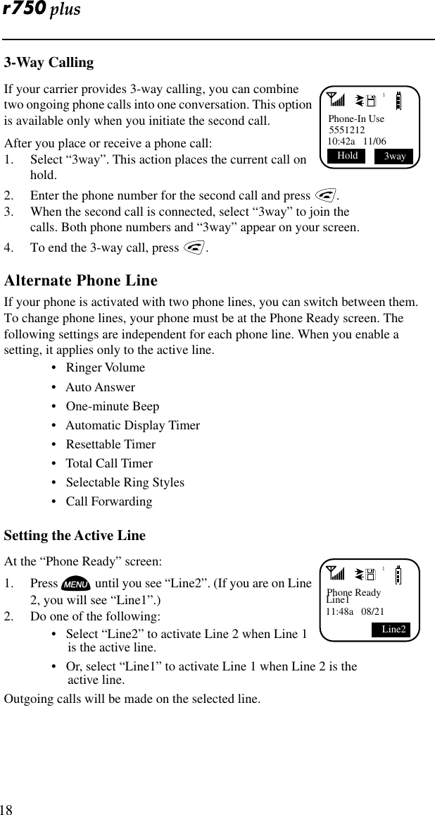  183-Way CallingIf your carrier provides 3-way calling, you can combine two ongoing phone calls into one conversation. This option is available only when you initiate the second call.After you place or receive a phone call:1. Select “3way”. This action places the current call on hold.2. Enter the phone number for the second call and press   .3. When the second call is connected, select “3way” to join the calls. Both phone numbers and “3way” appear on your screen.4. To end the 3-way call, press   .Alternate Phone LineIf your phone is activated with two phone lines, you can switch between them. To change phone lines, your phone must be at the Phone Ready screen. The following settings are independent for each phone line. When you enable a setting, it applies only to the active line.•   Ringer Volume•   Auto Answer•   One-minute Beep•   Automatic Display Timer•   Resettable Timer•   Total Call Timer•   Selectable Ring Styles•   Call ForwardingSetting the Active LineAt the “Phone Ready” screen:1. Press  until you see “Line2”. (If you are on Line 2, you will see “Line1”.)2. Do one of the following:•   Select “Line2” to activate Line 2 when Line 1 is the active line.•   Or, select “Line1” to activate Line 1 when Line 2 is the active line. Outgoing calls will be made on the selected line. 1Phone-In Use555121210:42a   11/06  Hold  3way1Phone ReadyLine111:48a   08/21Line2