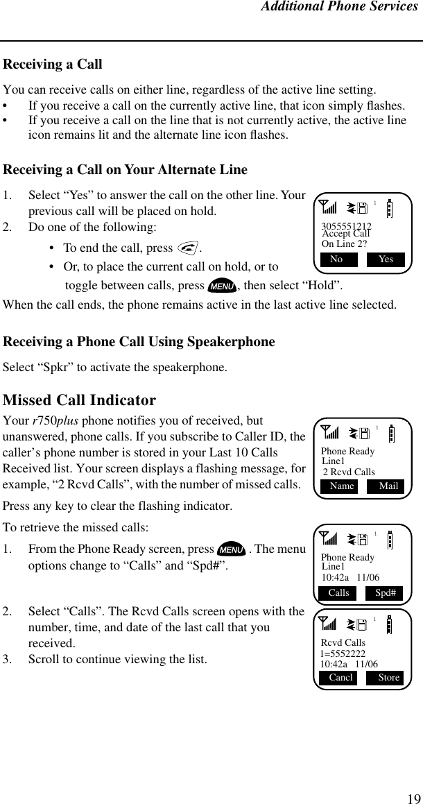 Additional Phone Services19Receiving a Call You can receive calls on either line, regardless of the active line setting.• If you receive a call on the currently active line, that icon simply ﬂashes.• If you receive a call on the line that is not currently active, the active line icon remains lit and the alternate line icon ﬂashes.Receiving a Call on Your Alternate Line 1. Select “Yes” to answer the call on the other line. Your previous call will be placed on hold.2. Do one of the following:•   To end the call, press   . •   Or, to place the current call on hold, or to toggle between calls, press , then select “Hold”.When the call ends, the phone remains active in the last active line selected.Receiving a Phone Call Using SpeakerphoneSelect “Spkr” to activate the speakerphone.Missed Call Indicator Your r750plus phone notifies you of received, but unanswered, phone calls. If you subscribe to Caller ID, the caller’s phone number is stored in your Last 10 Calls Received list. Your screen displays a flashing message, for example, “2 Rcvd Calls”, with the number of missed calls.   Press any key to clear the flashing indicator.To retrieve the missed calls: 1. From the Phone Ready screen, press . The menu options change to “Calls” and “Spd#”.2. Select “Calls”. The Rcvd Calls screen opens with the number, time, and date of the last call that you received.3. Scroll to continue viewing the list.13055551212Accept CallOn Line 2? Yes No 1Phone ReadyLine12 Rcvd Calls Mail  Name1Phone ReadyLine110:42a   11/06  Calls Spd#1Rcvd Calls1=555222210:42a   11/06 Store Cancl 