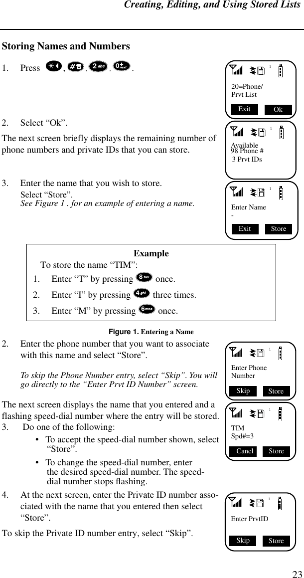 Creating, Editing, and Using Stored Lists23Storing Names and Numbers1. Press    ,  , , . 2. Select “Ok”.The next screen briefly displays the remaining number of phone numbers and private IDs that you can store.3. Enter the name that you wish to store.Select “Store”.See Figure 1 . for an example of entering a name.Figure 1. Entering a Name2. Enter the phone number that you want to associate with this name and select “Store”. To skip the Phone Number entry, select “Skip”. You will go directly to the “Enter Prvt ID Number” screen.The next screen displays the name that you entered and a flashing speed-dial number where the entry will be stored.3.  Do one of the following:•   To accept the speed-dial number shown, select “Store”. •   To change the speed-dial number, enterthe desired speed-dial number. The speed-dial number stops ﬂashing. 4. At the next screen, enter the Private ID number asso-ciated with the name that you entered then select “Store”. To skip the Private ID number entry, select “Skip”.ExampleTo store the name “TIM”:1. Enter “T” by pressing  once.2. Enter “I” by pressing  three times.3. Enter “M” by pressing  once. 120=Phone/Prvt List Ok Exit 201Available98 Phone #3 Prvt IDs1Enter Name- Store Exit 8461Enter PhoneNumber Store Skip1TIMSpd#=3 Store Cancl 1Enter PrvtIDSkip Store