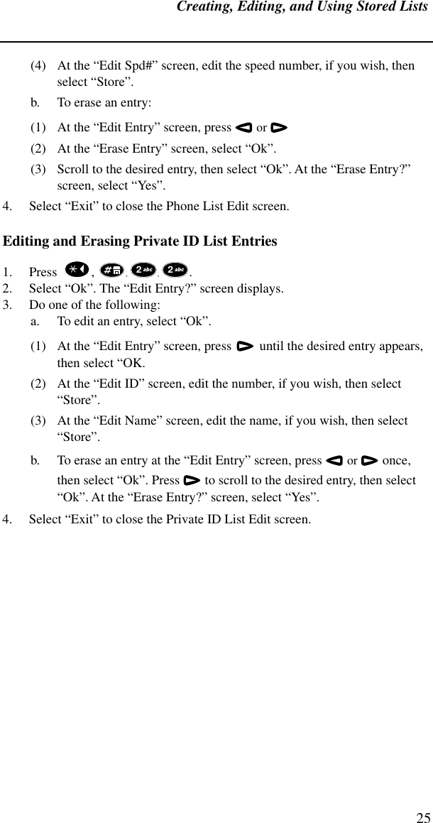 Creating, Editing, and Using Stored Lists25(4) At the “Edit Spd#” screen, edit the speed number, if you wish, then select “Store”.b. To erase an entry:(1) At the “Edit Entry” screen, press  or  (2) At the “Erase Entry” screen, select “Ok”.(3) Scroll to the desired entry, then select “Ok”. At the “Erase Entry?” screen, select “Yes”.4. Select “Exit” to close the Phone List Edit screen.Editing and Erasing Private ID List Entries1. Press    ,  , , . 2. Select “Ok”. The “Edit Entry?” screen displays. 3. Do one of the following:a. To edit an entry, select “Ok”. (1) At the “Edit Entry” screen, press   until the desired entry appears, then select “OK.(2) At the “Edit ID” screen, edit the number, if you wish, then select “Store”.(3) At the “Edit Name” screen, edit the name, if you wish, then select “Store”.b. To erase an entry at the “Edit Entry” screen, press  or  once, then select “Ok”. Press  to scroll to the desired entry, then select “Ok”. At the “Erase Entry?” screen, select “Yes”.4. Select “Exit” to close the Private ID List Edit screen.2 2