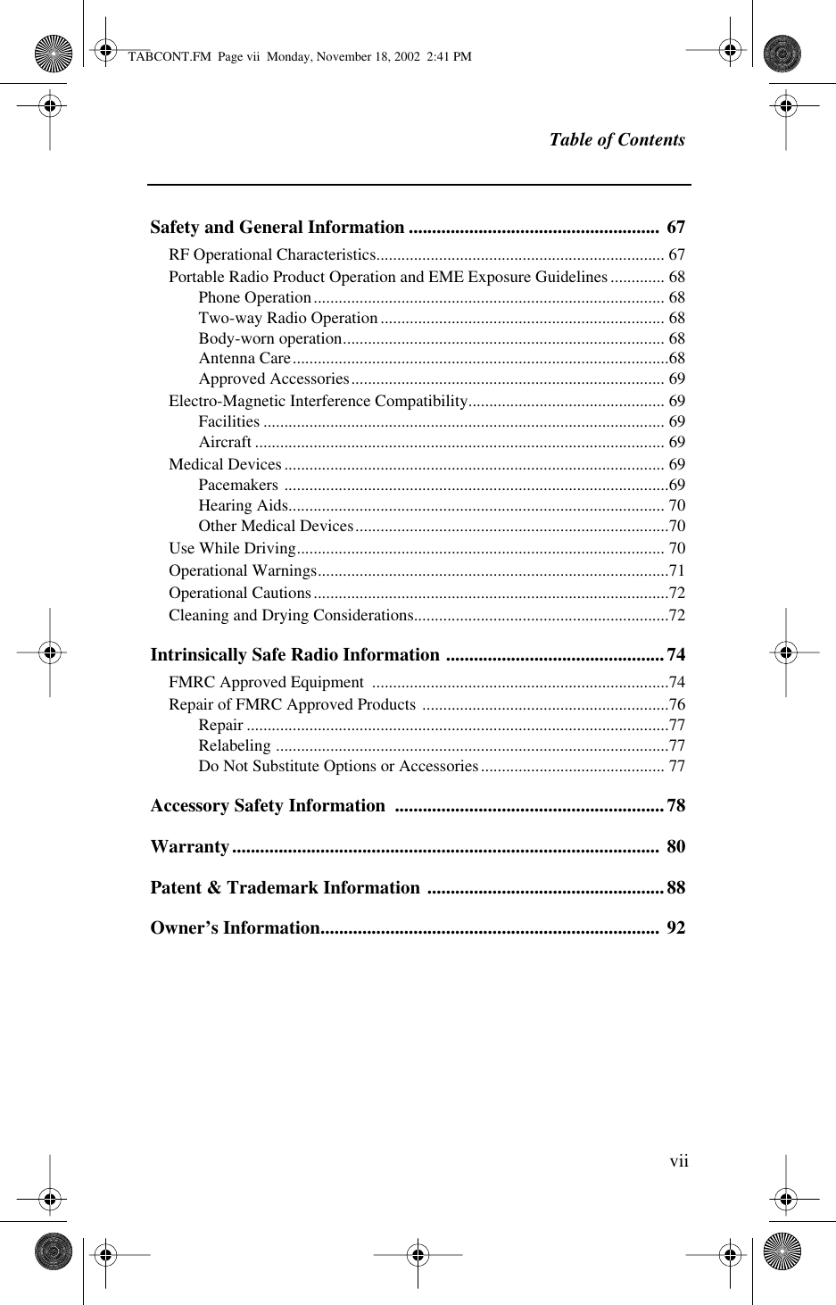  Table of Contents vii Safety and General Information ...................................................... 67 RF Operational Characteristics..................................................................... 67Portable Radio Product Operation and EME Exposure Guidelines............. 68Phone Operation.................................................................................... 68Two-way Radio Operation.................................................................... 68Body-worn operation............................................................................. 68Antenna Care..........................................................................................68Approved Accessories........................................................................... 69Electro-Magnetic Interference Compatibility............................................... 69Facilities ................................................................................................ 69Aircraft .................................................................................................. 69Medical Devices........................................................................................... 69Pacemakers ............................................................................................69Hearing Aids.......................................................................................... 70Other Medical Devices...........................................................................70Use While Driving........................................................................................ 70Operational Warnings....................................................................................71Operational Cautions.....................................................................................72Cleaning and Drying Considerations.............................................................72 Intrinsically Safe Radio Information ...............................................74 FMRC Approved Equipment  .......................................................................74Repair of FMRC Approved Products ...........................................................76Repair .....................................................................................................77Relabeling ..............................................................................................77Do Not Substitute Options or Accessories............................................ 77 Accessory Safety Information  ..........................................................78Warranty............................................................................................  80Patent &amp; Trademark Information ...................................................88Owner’s Information.........................................................................  92 TABCONT.FM  Page vii  Monday, November 18, 2002  2:41 PM