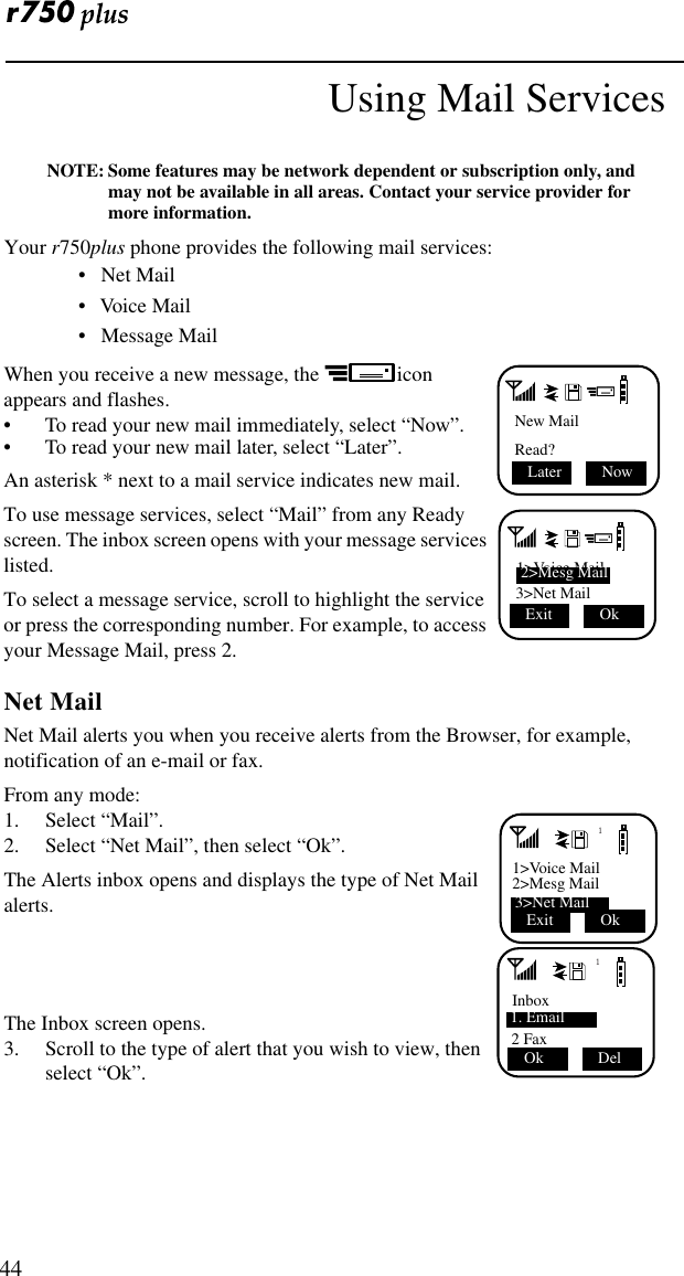  44Using Mail ServicesNOTE: Some features may be network dependent or subscription only, and may not be available in all areas. Contact your service provider for more information.Your r750plus phone provides the following mail services:•   Net Mail•   Voice Mail•   Message MailWhen you receive a new message, the   icon appears and flashes.• To read your new mail immediately, select “Now”.• To read your new mail later, select “Later”.An asterisk * next to a mail service indicates new mail.To use message services, select “Mail” from any Ready screen. The inbox screen opens with your message services listed.To select a message service, scroll to highlight the service or press the corresponding number. For example, to access your Message Mail, press 2.Net MailNet Mail alerts you when you receive alerts from the Browser, for example, notification of an e-mail or fax.From any mode:1. Select “Mail”. 2. Select “Net Mail”, then select “Ok”.The Alerts inbox opens and displays the type of Net Mail alerts.The Inbox screen opens.3. Scroll to the type of alert that you wish to view, then select “Ok”.New MailRead?Later  Now 1&gt;Voice Mail 3&gt;Net Mail 2&gt;Mesg MailExit  Ok11&gt;Voice Mail2&gt;Mesg Mail 3&gt;Net MailExit  Ok1Inbox 1. Email2 FaxOk  Del