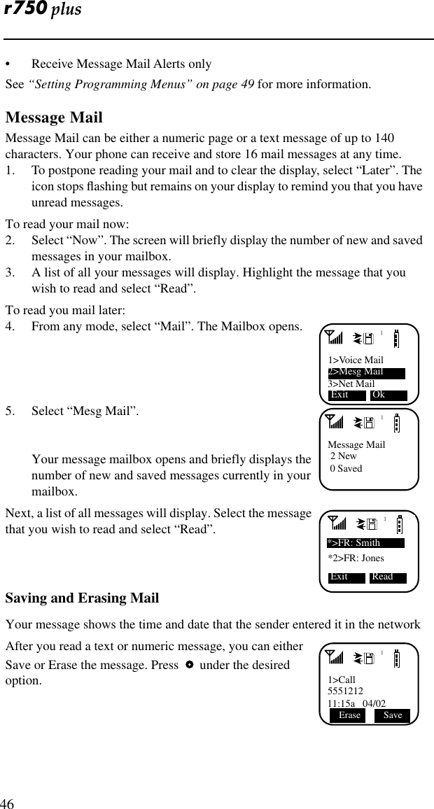  46• Receive Message Mail Alerts onlySee “Setting Programming Menus” on page 49 for more information.Message MailMessage Mail can be either a numeric page or a text message of up to 140 characters. Your phone can receive and store 16 mail messages at any time.1. To postpone reading your mail and to clear the display, select “Later”. The icon stops ﬂashing but remains on your display to remind you that you have unread messages.To read your mail now:2. Select “Now”. The screen will briefly display the number of new and saved messages in your mailbox.3. A list of all your messages will display. Highlight the message that you wish to read and select “Read”.To read you mail later:4. From any mode, select “Mail”. The Mailbox opens.5. Select “Mesg Mail”.Your message mailbox opens and briefly displays the number of new and saved messages currently in your mailbox.Next, a list of all messages will display. Select the message that you wish to read and select “Read”.Saving and Erasing MailYour message shows the time and date that the sender entered it in the networkAfter you read a text or numeric message, you can either Save or Erase the message. Press     under the desired option.11&gt;Voice Mail3&gt;Net Mail2&gt;Mesg Mail    Exit  Ok1Message Mail 2 New 0 Saved1*2&gt;FR: Jones*&gt;FR: Smith Exit  Read11&gt;Call555121211:15a   04/02Erase  Save