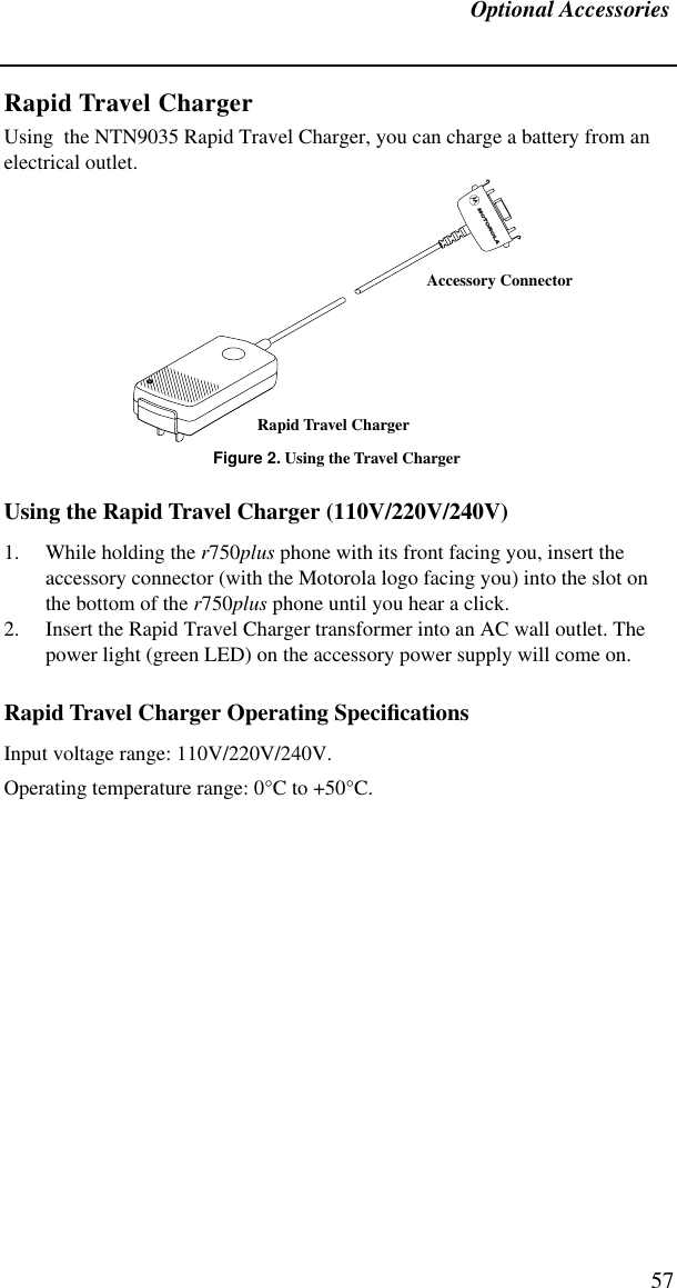 Optional Accessories57Rapid Travel ChargerUsing  the NTN9035 Rapid Travel Charger, you can charge a battery from an electrical outlet.Figure 2. Using the Travel ChargerUsing the Rapid Travel Charger (110V/220V/240V)1. While holding the r750plus phone with its front facing you, insert the accessory connector (with the Motorola logo facing you) into the slot on the bottom of the r750plus phone until you hear a click.2. Insert the Rapid Travel Charger transformer into an AC wall outlet. The power light (green LED) on the accessory power supply will come on.Rapid Travel Charger Operating SpeciﬁcationsInput voltage range: 110V/220V/240V.Operating temperature range: 0°C to +50°C.Rapid Travel ChargerAccessory Connector