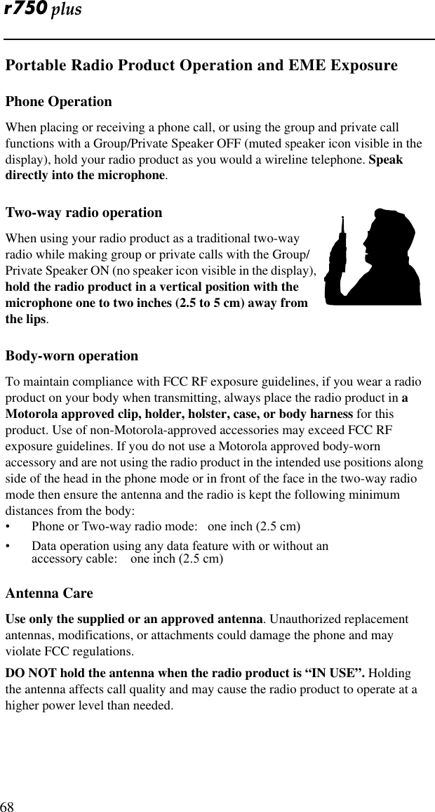  68Portable Radio Product Operation and EME ExposurePhone OperationWhen placing or receiving a phone call, or using the group and private call functions with a Group/Private Speaker OFF (muted speaker icon visible in the display), hold your radio product as you would a wireline telephone. Speak directly into the microphone.Two-way radio operationWhen using your radio product as a traditional two-way radio while making group or private calls with the Group/Private Speaker ON (no speaker icon visible in the display), hold the radio product in a vertical position with the microphone one to two inches (2.5 to 5 cm) away from the lips.Body-worn operationTo maintain compliance with FCC RF exposure guidelines, if you wear a radio product on your body when transmitting, always place the radio product in a  Motorola approved clip, holder, holster, case, or body harness for this product. Use of non-Motorola-approved accessories may exceed FCC RF exposure guidelines. If you do not use a Motorola approved body-worn accessory and are not using the radio product in the intended use positions along side of the head in the phone mode or in front of the face in the two-way radio mode then ensure the antenna and the radio is kept the following minimum distances from the body:¥ Phone or Two-way radio mode:   one inch (2.5 cm)¥ Data operation using any data feature with or without an                 accessory cable:    one inch (2.5 cm)Antenna CareUse only the supplied or an approved antenna. Unauthorized replacement antennas, modifications, or attachments could damage the phone and may violate FCC regulations. DO NOT hold the antenna when the radio product is “IN USE”. Holding the antenna affects call quality and may cause the radio product to operate at a higher power level than needed.  