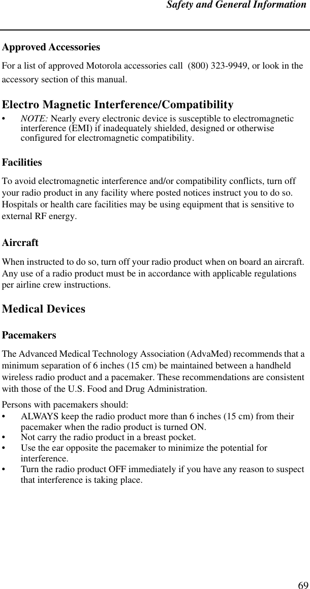 Safety and General Information69Approved AccessoriesFor a list of approved Motorola accessories call  (800) 323-9949, or look in the accessory section of this manual.Electro Magnetic Interference/Compatibility•NOTE: Nearly every electronic device is susceptible to electromagnetic interference (EMI) if inadequately shielded, designed or otherwise configured for electromagnetic compatibility.FacilitiesTo avoid electromagnetic interference and/or compatibility conflicts, turn off your radio product in any facility where posted notices instruct you to do so. Hospitals or health care facilities may be using equipment that is sensitive to external RF energy.AircraftWhen instructed to do so, turn off your radio product when on board an aircraft. Any use of a radio product must be in accordance with applicable regulations per airline crew instructions.Medical DevicesPacemakersThe Advanced Medical Technology Association (AdvaMed) recommends that a minimum separation of 6 inches (15 cm) be maintained between a handheld wireless radio product and a pacemaker. These recommendations are consistent with those of the U.S. Food and Drug Administration.Persons with pacemakers should:• ALWAYS keep the radio product more than 6 inches (15 cm) from their pacemaker when the radio product is turned ON. • Not carry the radio product in a breast pocket. • Use the ear opposite the pacemaker to minimize the potential for interference. • Turn the radio product OFF immediately if you have any reason to suspect that interference is taking place. 