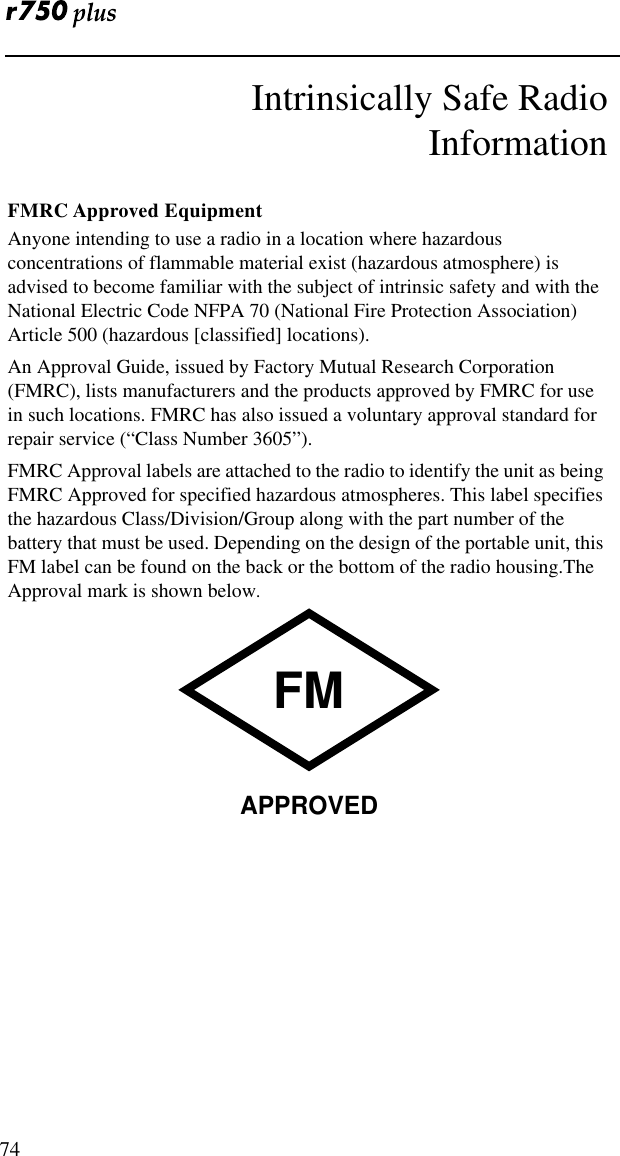  74Intrinsically Safe RadioInformationFMRC Approved EquipmentAnyone intending to use a radio in a location where hazardous concentrations of flammable material exist (hazardous atmosphere) is advised to become familiar with the subject of intrinsic safety and with the National Electric Code NFPA 70 (National Fire Protection Association) Article 500 (hazardous [classified] locations).An Approval Guide, issued by Factory Mutual Research Corporation (FMRC), lists manufacturers and the products approved by FMRC for use in such locations. FMRC has also issued a voluntary approval standard for repair service (“Class Number 3605”).FMRC Approval labels are attached to the radio to identify the unit as being FMRC Approved for specified hazardous atmospheres. This label specifies the hazardous Class/Division/Group along with the part number of the battery that must be used. Depending on the design of the portable unit, this FM label can be found on the back or the bottom of the radio housing.The Approval mark is shown below.FMAPPROVED