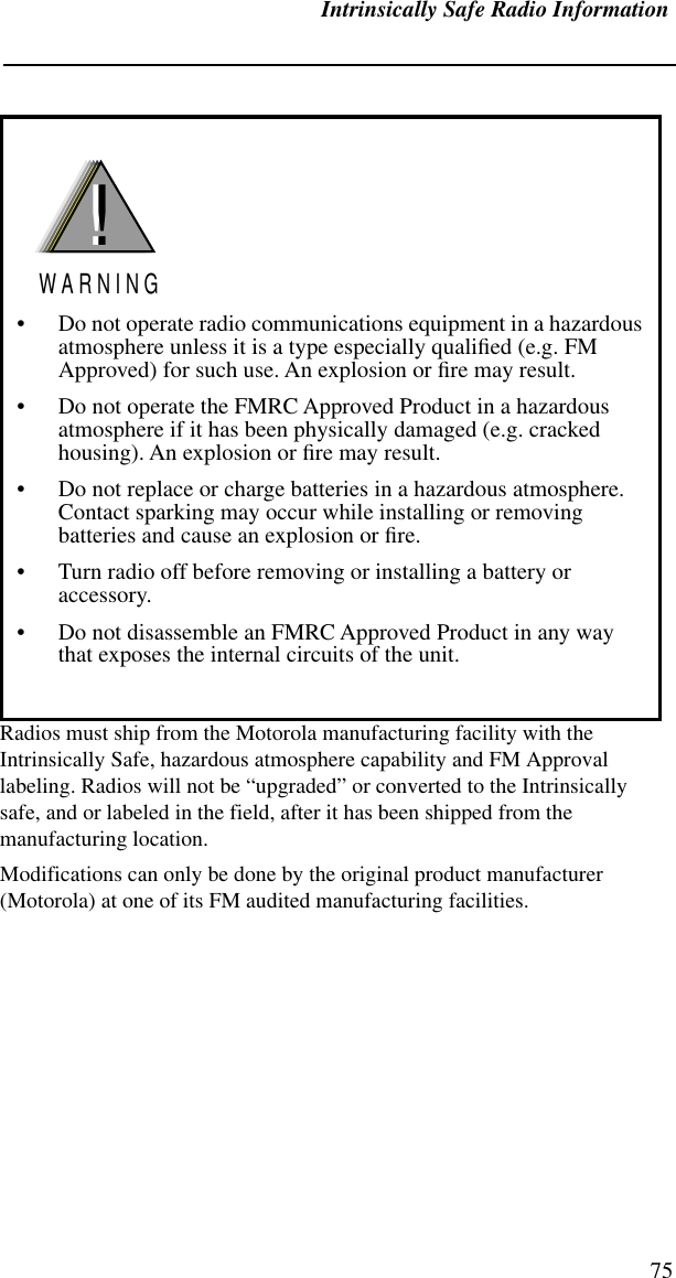 Intrinsically Safe Radio Information75Radios must ship from the Motorola manufacturing facility with the Intrinsically Safe, hazardous atmosphere capability and FM Approval labeling. Radios will not be “upgraded” or converted to the Intrinsically safe, and or labeled in the field, after it has been shipped from the manufacturing location. Modifications can only be done by the original product manufacturer  (Motorola) at one of its FM audited manufacturing facilities.• Do not operate radio communications equipment in a hazardous atmosphere unless it is a type especially qualiﬁed (e.g. FM Approved) for such use. An explosion or ﬁre may result.• Do not operate the FMRC Approved Product in a hazardous atmosphere if it has been physically damaged (e.g. cracked housing). An explosion or ﬁre may result.• Do not replace or charge batteries in a hazardous atmosphere. Contact sparking may occur while installing or removing batteries and cause an explosion or ﬁre.• Turn radio off before removing or installing a battery or accessory.• Do not disassemble an FMRC Approved Product in any way that exposes the internal circuits of the unit.!W A R N I N G!