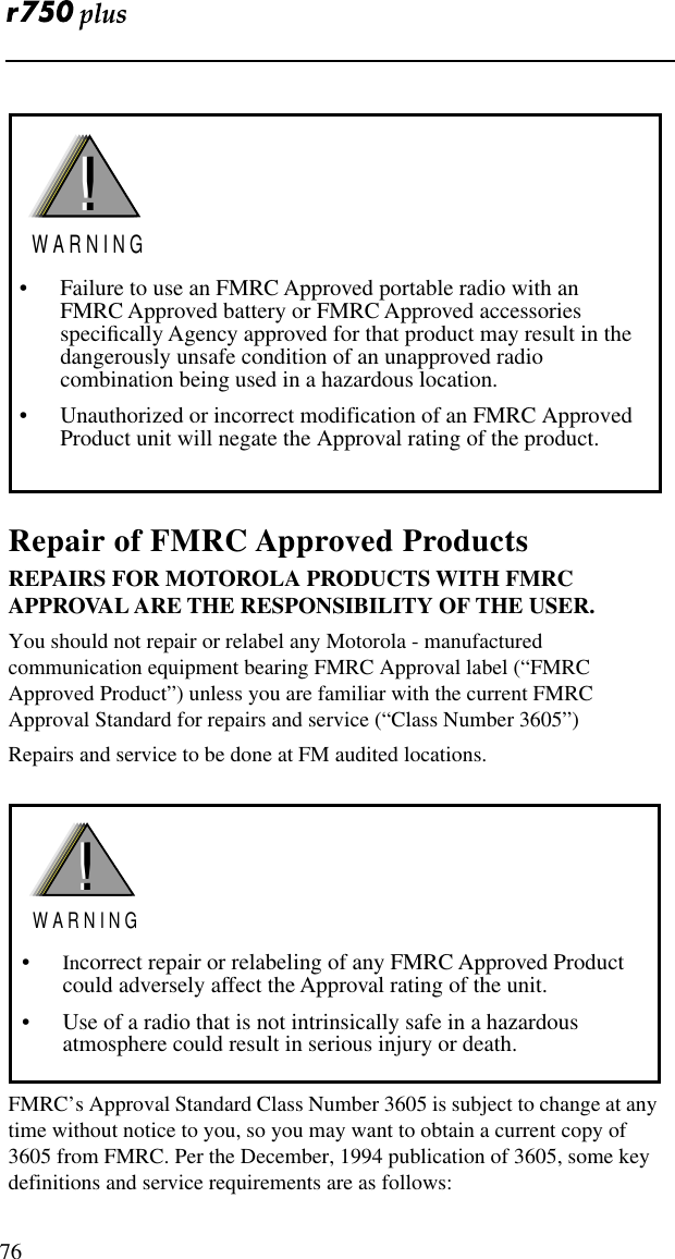  76Repair of FMRC Approved ProductsREPAIRS FOR MOTOROLA PRODUCTS WITH FMRC APPROVAL ARE THE RESPONSIBILITY OF THE USER.You should not repair or relabel any Motorola - manufactured communication equipment bearing FMRC Approval label (“FMRC Approved Product”) unless you are familiar with the current FMRC Approval Standard for repairs and service (“Class Number 3605”)Repairs and service to be done at FM audited locations. FMRC’s Approval Standard Class Number 3605 is subject to change at any time without notice to you, so you may want to obtain a current copy of 3605 from FMRC. Per the December, 1994 publication of 3605, some key definitions and service requirements are as follows:• Failure to use an FMRC Approved portable radio with an FMRC Approved battery or FMRC Approved accessories speciﬁcally Agency approved for that product may result in the dangerously unsafe condition of an unapproved radio combination being used in a hazardous location.• Unauthorized or incorrect modification of an FMRC Approved Product unit will negate the Approval rating of the product.!W A R N I N G!•Incorrect repair or relabeling of any FMRC Approved Product could adversely affect the Approval rating of the unit.• Use of a radio that is not intrinsically safe in a hazardous atmosphere could result in serious injury or death.!W A R N I N G! 