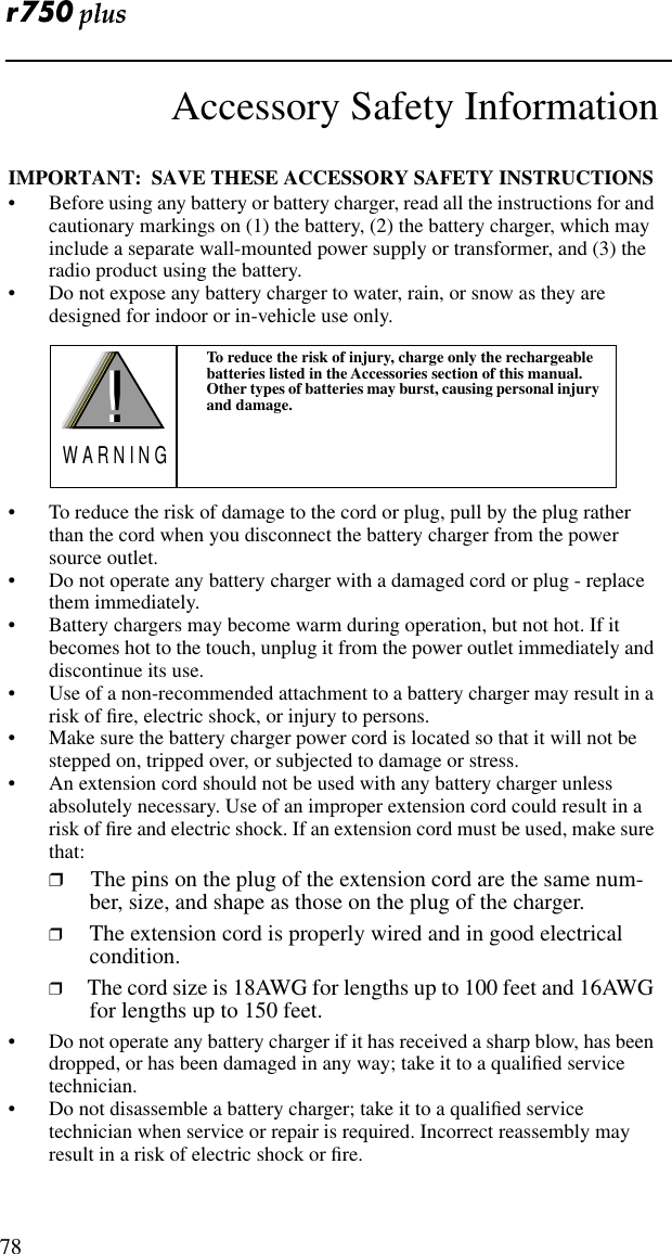 78Accessory Safety InformationIMPORTANT:  SAVE THESE ACCESSORY SAFETY INSTRUCTIONS • Before using any battery or battery charger, read all the instructions for and cautionary markings on (1) the battery, (2) the battery charger, which may include a separate wall-mounted power supply or transformer, and (3) the radio product using the battery.• Do not expose any battery charger to water, rain, or snow as they are designed for indoor or in-vehicle use only. • To reduce the risk of damage to the cord or plug, pull by the plug rather than the cord when you disconnect the battery charger from the power source outlet.  • Do not operate any battery charger with a damaged cord or plug - replace them immediately.• Battery chargers may become warm during operation, but not hot. If it becomes hot to the touch, unplug it from the power outlet immediately and discontinue its use. • Use of a non-recommended attachment to a battery charger may result in a risk of ﬁre, electric shock, or injury to persons.• Make sure the battery charger power cord is located so that it will not be stepped on, tripped over, or subjected to damage or stress.• An extension cord should not be used with any battery charger unless absolutely necessary. Use of an improper extension cord could result in a risk of ﬁre and electric shock. If an extension cord must be used, make sure that:❒ The pins on the plug of the extension cord are the same num-ber, size, and shape as those on the plug of the charger.❒ The extension cord is properly wired and in good electrical condition. ❒ The cord size is 18AWG for lengths up to 100 feet and 16AWG for lengths up to 150 feet.• Do not operate any battery charger if it has received a sharp blow, has been dropped, or has been damaged in any way; take it to a qualiﬁed service technician.• Do not disassemble a battery charger; take it to a qualiﬁed service technician when service or repair is required. Incorrect reassembly may result in a risk of electric shock or ﬁre.To reduce the risk of injury, charge only the rechargeable batteries listed in the Accessories section of this manual. Other types of batteries may burst, causing personal injury and damage.!W A R N I N G!