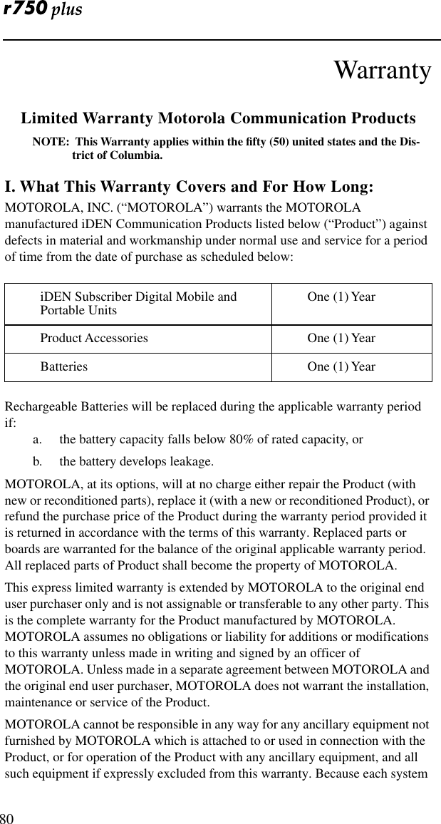  80WarrantyLimited Warranty Motorola Communication ProductsNOTE:  This Warranty applies within the ﬁfty (50) united states and the Dis-trict of Columbia.I. What This Warranty Covers and For How Long:MOTOROLA, INC. (“MOTOROLA”) warrants the MOTOROLA manufactured iDEN Communication Products listed below (“Product”) against defects in material and workmanship under normal use and service for a period of time from the date of purchase as scheduled below:Rechargeable Batteries will be replaced during the applicable warranty period if:a. the battery capacity falls below 80% of rated capacity, orb. the battery develops leakage.MOTOROLA, at its options, will at no charge either repair the Product (with new or reconditioned parts), replace it (with a new or reconditioned Product), or refund the purchase price of the Product during the warranty period provided it is returned in accordance with the terms of this warranty. Replaced parts or boards are warranted for the balance of the original applicable warranty period.  All replaced parts of Product shall become the property of MOTOROLA.This express limited warranty is extended by MOTOROLA to the original end user purchaser only and is not assignable or transferable to any other party. This is the complete warranty for the Product manufactured by MOTOROLA. MOTOROLA assumes no obligations or liability for additions or modifications to this warranty unless made in writing and signed by an officer of MOTOROLA. Unless made in a separate agreement between MOTOROLA and the original end user purchaser, MOTOROLA does not warrant the installation, maintenance or service of the Product.MOTOROLA cannot be responsible in any way for any ancillary equipment not furnished by MOTOROLA which is attached to or used in connection with the Product, or for operation of the Product with any ancillary equipment, and all such equipment if expressly excluded from this warranty. Because each system iDEN Subscriber Digital Mobile and Portable Units One (1) YearProduct Accessories One (1) YearBatteries One (1) Year