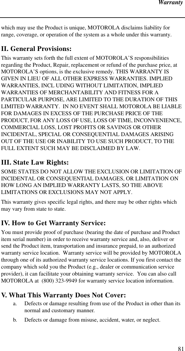 Warranty81which may use the Product is unique, MOTOROLA disclaims liability for range, coverage, or operation of the system as a whole under this warranty.II. General Provisions:This warranty sets forth the full extent of MOTOROLA’S responsibilities regarding the Product, Repair, replacement or refund of the purchase price, at MOTOROLA’S options, is the exclusive remedy. THIS WARRANTY IS GIVEN IN LIEU OF ALL OTHER EXPRESS WARRANTIES. IMPLIED WARRANTIES, INCL UDING WITHOUT LIMITATION, IMPLIED WARRANTIES OF MERCHANTABILITY AND FITNESS FOR A PARTICULAR PURPOSE, ARE LIMITED TO THE DURATION OF THIS LIMITED WARRANTY.  IN NO EVENT SHALL MOTOROLA BE LIABLE FOR DAMAGES IN EXCESS OF THE PURCHASE PRICE OF THE PRODUCT, FOR ANY LOSS OF USE, LOSS OF TIME, INCONVENIENCE, COMMERCIAL LOSS, LOST PROFITS OR SAVINGS OR OTHER INCIDENTAL, SPECIAL OR CONSEQUENTIAL DAMAGES ARISING OUT OF THE USE OR INABILITY TO USE SUCH PRODUCT, TO THE FULL EXTENT SUCH MAY BE DISCLAIMED BY LAW.III. State Law Rights:SOME STATES DO NOT ALLOW THE EXCLUSION OR LIMITATION OF INCIDENTAL OR CONSEQUENTIAL DAMAGES, OR LIMITATION ON HOW LONG AN IMPLIED WARRANTY LASTS, SO THE ABOVE LIMITATIONS OR EXCLUSIONS MAY NOT APPLY.This warranty gives specific legal rights, and there may be other rights which may vary from state to state.IV. How to Get Warranty Service:You must provide proof of purchase (bearing the date of purchase and Product item serial number) in order to receive warranty service and, also, deliver or send the Product item, transportation and insurance prepaid, to an authorized warranty service location.  Warranty service will be provided by MOTOROLA through one of its authorized warranty service locations. If you first contact the company which sold you the Product (e.g., dealer or communication service provider), it can facilitate your obtaining warranty service.  You can also call MOTOROLA at  (800) 323-9949 for warranty service location information.V. What This Warranty Does Not Cover:a. Defects or damage resulting from use of the Product in other than its normal and customary manner.b. Defects or damage from misuse, accident, water, or neglect.