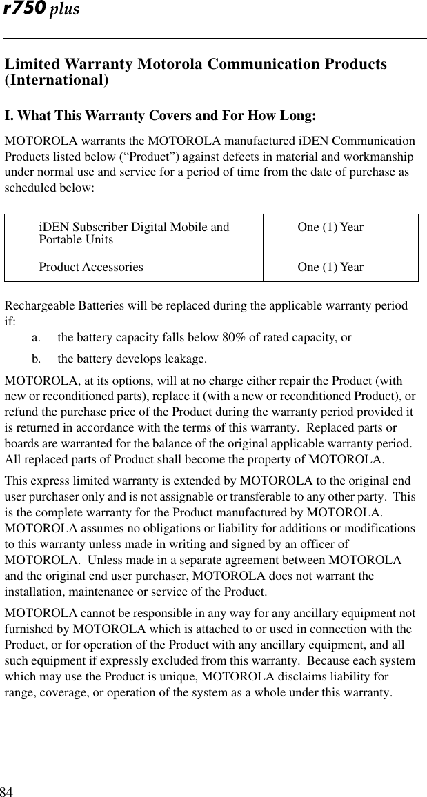  84Limited Warranty Motorola Communication Products (International)I. What This Warranty Covers and For How Long:MOTOROLA warrants the MOTOROLA manufactured iDEN Communication Products listed below (“Product”) against defects in material and workmanship under normal use and service for a period of time from the date of purchase as scheduled below:Rechargeable Batteries will be replaced during the applicable warranty period if:a. the battery capacity falls below 80% of rated capacity, orb.  the battery develops leakage.MOTOROLA, at its options, will at no charge either repair the Product (with new or reconditioned parts), replace it (with a new or reconditioned Product), or refund the purchase price of the Product during the warranty period provided it is returned in accordance with the terms of this warranty.  Replaced parts or boards are warranted for the balance of the original applicable warranty period.  All replaced parts of Product shall become the property of MOTOROLA.This express limited warranty is extended by MOTOROLA to the original end user purchaser only and is not assignable or transferable to any other party.  This is the complete warranty for the Product manufactured by MOTOROLA.  MOTOROLA assumes no obligations or liability for additions or modifications to this warranty unless made in writing and signed by an officer of MOTOROLA.  Unless made in a separate agreement between MOTOROLA and the original end user purchaser, MOTOROLA does not warrant the installation, maintenance or service of the Product.MOTOROLA cannot be responsible in any way for any ancillary equipment not furnished by MOTOROLA which is attached to or used in connection with the Product, or for operation of the Product with any ancillary equipment, and all such equipment if expressly excluded from this warranty.  Because each system which may use the Product is unique, MOTOROLA disclaims liability for range, coverage, or operation of the system as a whole under this warranty.iDEN Subscriber Digital Mobile and Portable Units One (1) YearProduct Accessories One (1) Year