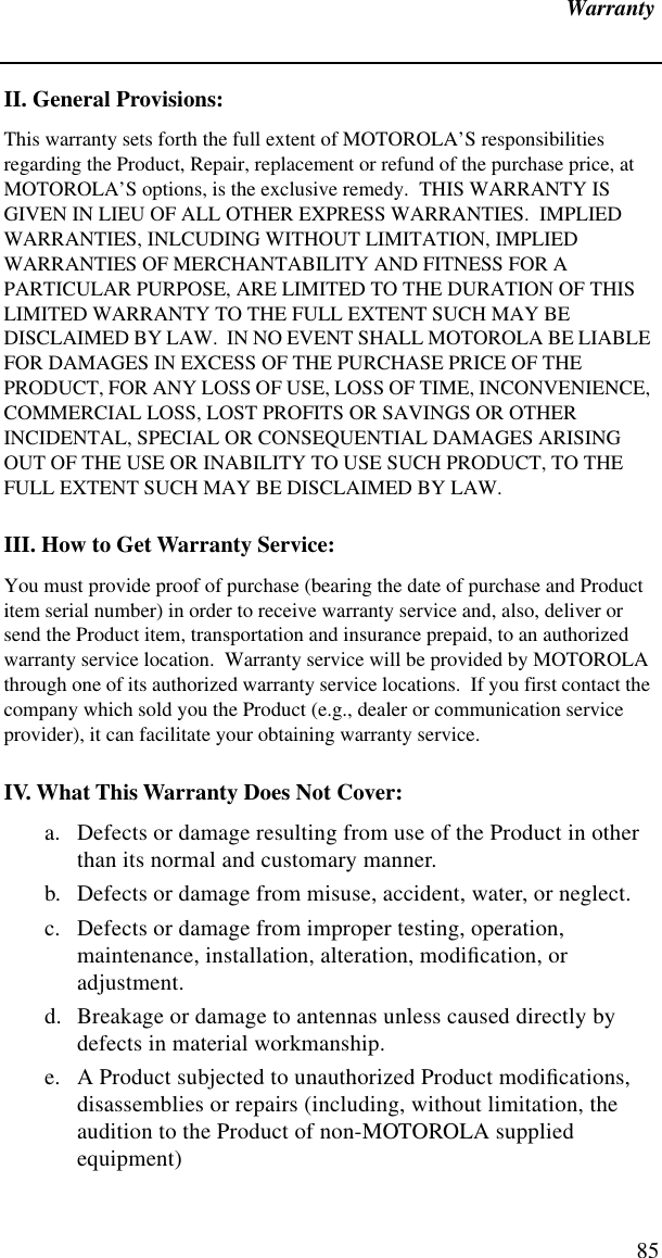 Warranty85II. General Provisions:This warranty sets forth the full extent of MOTOROLA’S responsibilities regarding the Product, Repair, replacement or refund of the purchase price, at MOTOROLA’S options, is the exclusive remedy.  THIS WARRANTY IS GIVEN IN LIEU OF ALL OTHER EXPRESS WARRANTIES.  IMPLIED WARRANTIES, INLCUDING WITHOUT LIMITATION, IMPLIED WARRANTIES OF MERCHANTABILITY AND FITNESS FOR A PARTICULAR PURPOSE, ARE LIMITED TO THE DURATION OF THIS LIMITED WARRANTY TO THE FULL EXTENT SUCH MAY BE DISCLAIMED BY LAW.  IN NO EVENT SHALL MOTOROLA BE LIABLE FOR DAMAGES IN EXCESS OF THE PURCHASE PRICE OF THE PRODUCT, FOR ANY LOSS OF USE, LOSS OF TIME, INCONVENIENCE, COMMERCIAL LOSS, LOST PROFITS OR SAVINGS OR OTHER INCIDENTAL, SPECIAL OR CONSEQUENTIAL DAMAGES ARISING OUT OF THE USE OR INABILITY TO USE SUCH PRODUCT, TO THE FULL EXTENT SUCH MAY BE DISCLAIMED BY LAW.III. How to Get Warranty Service:You must provide proof of purchase (bearing the date of purchase and Product item serial number) in order to receive warranty service and, also, deliver or send the Product item, transportation and insurance prepaid, to an authorized warranty service location.  Warranty service will be provided by MOTOROLA through one of its authorized warranty service locations.  If you first contact the company which sold you the Product (e.g., dealer or communication service provider), it can facilitate your obtaining warranty service.IV. What This Warranty Does Not Cover:a. Defects or damage resulting from use of the Product in other than its normal and customary manner.b. Defects or damage from misuse, accident, water, or neglect.c. Defects or damage from improper testing, operation, maintenance, installation, alteration, modiﬁcation, or adjustment.d. Breakage or damage to antennas unless caused directly by defects in material workmanship.e. A Product subjected to unauthorized Product modiﬁcations, disassemblies or repairs (including, without limitation, the audition to the Product of non-MOTOROLA supplied equipment)