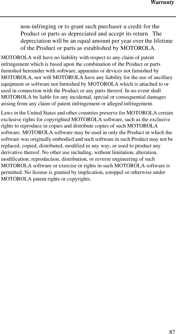 Warranty87non-infringing or to grant such purchaser a credit for the Product or parts as depreciated and accept its return.  The depreciation will be an equal amount per year over the lifetime of the Product or parts as established by MOTOROLA.MOTOROLA will have no liability with respect to any claim of patent infringement which is based upon the combination of the Product or parts furnished hereunder with software, apparatus or devices not furnished by MOTOROLA, nor will MOTOROLA have any liability for the use of ancillary equipment or software not furnished by MOTOROLA which is attached to or used in connection with the Product or any parts thereof. In no event shall MOTOROLA be liable for any incidental, special or consequential damages arising from any claim of patent infringement or alleged infringement.Laws in the United States and other countries preserve for MOTOROLA certain exclusive rights for copyrighted MOTOROLA software, such as the exclusive rights to reproduce in copies and distribute copies of such MOTOROLA software. MOTOROLA software may be used in only the Product in which the software was originally embodied and such software in such Product may not be replaced, copied, distributed, modified in any way, or used to product any derivative thereof. No other use including, without limitation, alteration, modification, reproduction, distribution, or reverse engineering of such MOTOROLA software or exercise or rights in such MOTOROLA software is permitted. No license is granted by implication, estoppel or otherwise under MOTOROLA patent rights or copyrights.
