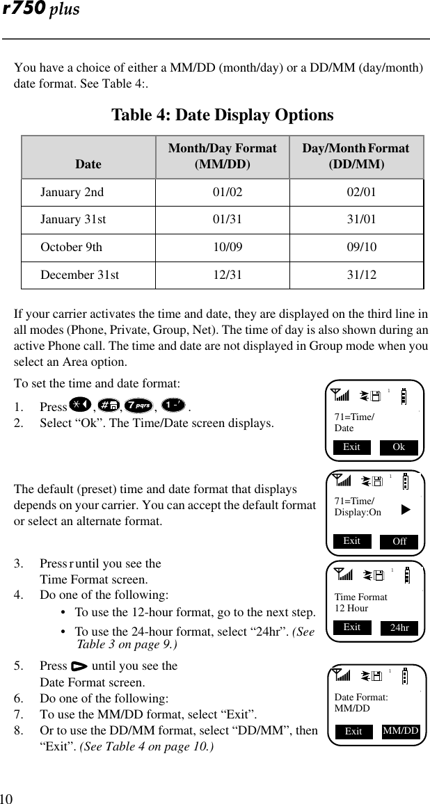  10You have a choice of either a MM/DD (month/day) or a DD/MM (day/month) date format. See Table 4:. If your carrier activates the time and date, they are displayed on the third line in all modes (Phone, Private, Group, Net). The time of day is also shown during an active Phone call. The time and date are not displayed in Group mode when you select an Area option.To set the time and date format:1. Press , , , . 2. Select “Ok”. The Time/Date screen displays.  The default (preset) time and date format that displays depends on your carrier. You can accept the default format or select an alternate format.3. Press r until you see the Time Format screen.4. Do one of the following:•   To use the 12-hour format, go to the next step. •   To use the 24-hour format, select “24hr”. (See Table 3 on page 9.) 5. Press  until you see the Date Format screen.6. Do one of the following:7. To use the MM/DD format, select “Exit”.8. Or to use the DD/MM format, select “DD/MM”, then “Exit”. (See Table 4 on page 10.)Table 4: Date Display OptionsDate Month/Day Format(MM/DD) Day/Month Format   (DD/MM)January 2nd 01/02 02/01January 31st 01/31 31/01October 9th 10/09 09/10December 31st 12/31 31/12171=Time/Date Ok Exit 71171=Time/Display:On ▼ Off Exit 1Time Format12 Hour24hr Exit 1Date Format:MM/DDExit MM/DD 