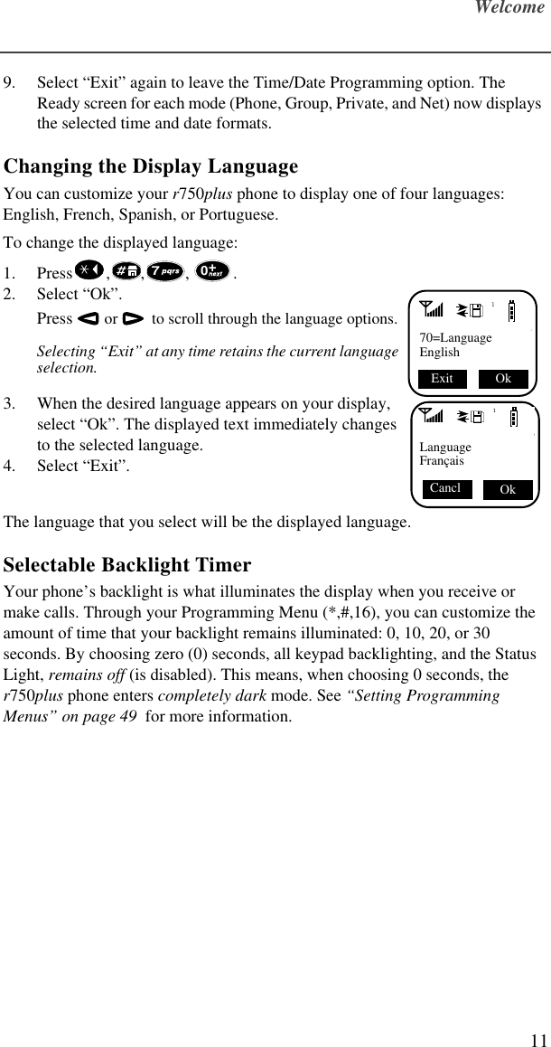 Welcome119. Select “Exit” again to leave the Time/Date Programming option. The Ready screen for each mode (Phone, Group, Private, and Net) now displays the selected time and date formats.Changing the Display LanguageYou can customize your r750plus phone to display one of four languages: English, French, Spanish, or Portuguese. To change the displayed language:1. Press , , , . 2. Select “Ok”. Press  or    to scroll through the language options. Selecting “Exit” at any time retains the current language selection. 3. When the desired language appears on your display, select “Ok”. The displayed text immediately changes to the selected language. 4. Select “Exit”. The language that you select will be the displayed language. Selectable Backlight TimerYour phone’s backlight is what illuminates the display when you receive or make calls. Through your Programming Menu (*,#,16), you can customize the amount of time that your backlight remains illuminated: 0, 10, 20, or 30 seconds. By choosing zero (0) seconds, all keypad backlighting, and the Status Light, remains off (is disabled). This means, when choosing 0 seconds, the r750plus phone enters completely dark mode. See “Setting Programming Menus” on page 49  for more information.70170=LanguageEnglish Ok Exit 1Language Français Ok Cancl 