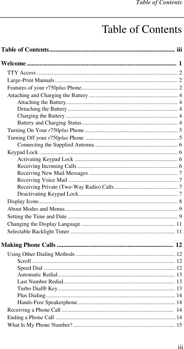  Table of Contents iii Table of Contents Table of Contents................................................................................ iiiWelcome ............................................................................................... 1 TTY Access.................................................................................................... 2Large-Print Manuals....................................................................................... 2Features of your  r 750 plus  Phone.................................................................... 2Attaching and Charging the Battery............................................................... 4Attaching the Battery............................................................................... 4Detaching the Battery.............................................................................. 4Charging the Battery ............................................................................... 4Battery and Charging Status.................................................................... 4Turning On Your  r 750 plus  Phone.................................................................. 5Turning Off your  r 750 plus  Phone ..................................................................5Connecting the Supplied Antenna........................................................... 6Keypad Lock .................................................................................................. 6Activating Keypad Lock ......................................................................... 6Receiving Incoming Calls ....................................................................... 6Receiving New Mail Messages............................................................... 7Receiving Voice Mail ..............................................................................7Receiving Private (Two-Way Radio) Calls............................................. 7Deactivating Keypad Lock...................................................................... 7Display Icons.................................................................................................. 8About Modes and Menus................................................................................ 9Setting the Time and Date.............................................................................. 9Changing the Display Language .................................................................. 11Selectable Backlight Timer .......................................................................... 11 Making Phone Calls .......................................................................... 12 Using Other Dialing Methods ...................................................................... 12Scroll ..................................................................................................... 12Speed Dial ............................................................................................. 12Automatic Redial................................................................................... 13Last Number Redial............................................................................... 13Turbo Dial® Key................................................................................... 13Plus Dialing........................................................................................... 14Hands-Free Speakerphone..................................................................... 14Receiving a Phone Call ...............................................................................  14Ending a Phone Call .....................................................................................14What Is My Phone Number?........................................................................ 15