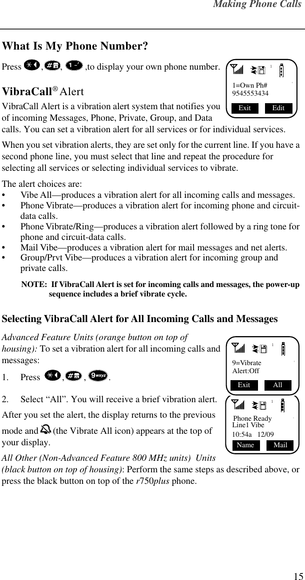 Making Phone Calls15What Is My Phone Number?Press   , , ,to display your own phone number. VibraCall® AlertVibraCall Alert is a vibration alert system that notifies you of incoming Messages, Phone, Private, Group, and Data calls. You can set a vibration alert for all services or for individual services. When you set vibration alerts, they are set only for the current line. If you have a second phone line, you must select that line and repeat the procedure for selecting all services or selecting individual services to vibrate.The alert choices are: • Vibe All—produces a vibration alert for all incoming calls and messages.• Phone Vibrate—produces a vibration alert for incoming phone and circuit-data calls.• Phone Vibrate/Ring—produces a vibration alert followed by a ring tone for phone and circuit-data calls.• Mail Vibe—produces a vibration alert for mail messages and net alerts.• Group/Prvt Vibe—produces a vibration alert for incoming group and private calls.NOTE:  If VibraCall Alert is set for incoming calls and messages, the power-up sequence includes a brief vibrate cycle.Selecting VibraCall Alert for All Incoming Calls and MessagesAdvanced Feature Units (orange button on top of housing): To set a vibration alert for all incoming calls and messages:1. Press   , , .2. Select “All”. You will receive a brief vibration alert.After you set the alert, the display returns to the previous mode and  (the Vibrate All icon) appears at the top of your display.All Other (Non-Advanced Feature 800 MHz units)  Units (black button on top of housing): Perform the same steps as described above, or press the black button on top of the r750plus phone.11=Own Ph#9545553434Edit Exit 119=VibrateAlert:Off All Exit 91Phone ReadyLine1 Vibe10:54a   12/09Mail    Name