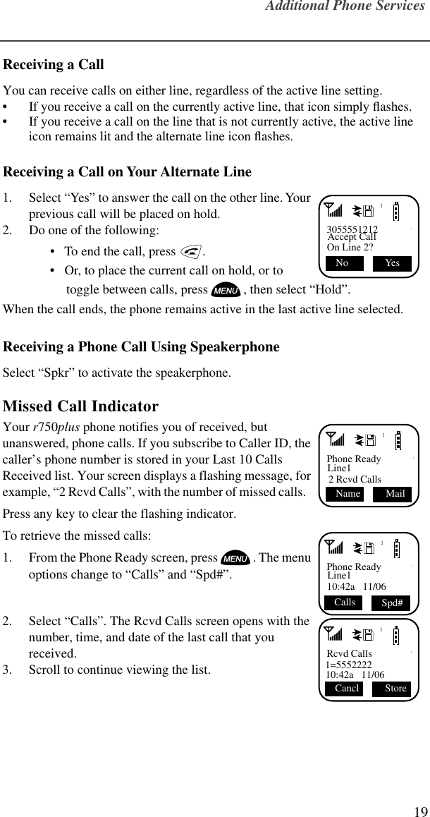 Additional Phone Services19Receiving a Call You can receive calls on either line, regardless of the active line setting.• If you receive a call on the currently active line, that icon simply ﬂashes.• If you receive a call on the line that is not currently active, the active line icon remains lit and the alternate line icon ﬂashes.Receiving a Call on Your Alternate Line 1. Select “Yes” to answer the call on the other line. Your previous call will be placed on hold.2. Do one of the following:•   To end the call, press   . •   Or, to place the current call on hold, or to toggle between calls, press , then select “Hold”.When the call ends, the phone remains active in the last active line selected.Receiving a Phone Call Using SpeakerphoneSelect “Spkr” to activate the speakerphone.Missed Call Indicator Your r750plus phone notifies you of received, but unanswered, phone calls. If you subscribe to Caller ID, the caller’s phone number is stored in your Last 10 Calls Received list. Your screen displays a flashing message, for example, “2 Rcvd Calls”, with the number of missed calls.   Press any key to clear the flashing indicator.To retrieve the missed calls: 1. From the Phone Ready screen, press . The menu options change to “Calls” and “Spd#”.2. Select “Calls”. The Rcvd Calls screen opens with the number, time, and date of the last call that you received.3. Scroll to continue viewing the list.13055551212Accept CallOn Line 2? Yes No 1Phone ReadyLine12 Rcvd Calls Mail  Name1Phone ReadyLine110:42a   11/06  Calls Spd#1Rcvd Calls1=555222210:42a   11/06 Store Cancl 
