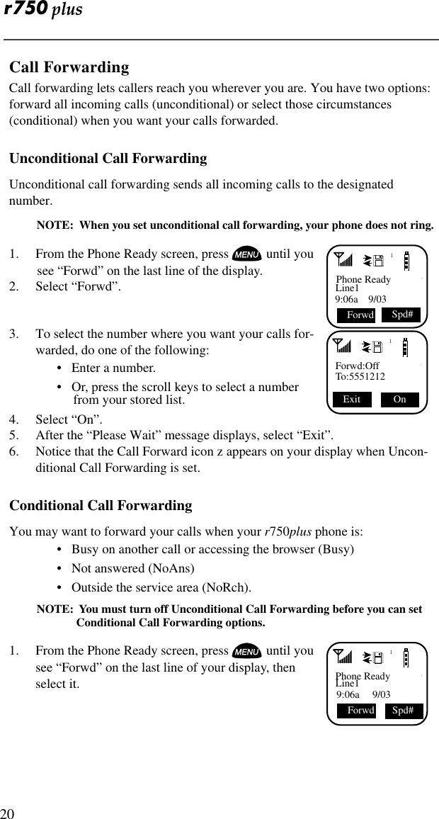  20Call ForwardingCall forwarding lets callers reach you wherever you are. You have two options: forward all incoming calls (unconditional) or select those circumstances (conditional) when you want your calls forwarded. Unconditional Call ForwardingUnconditional call forwarding sends all incoming calls to the designated number.NOTE:  When you set unconditional call forwarding, your phone does not ring.1. From the Phone Ready screen, press  until you see “Forwd” on the last line of the display.2. Select “Forwd”.3. To select the number where you want your calls for-warded, do one of the following: •   Enter a number.•   Or, press the scroll keys to select a number from your stored list. 4. Select “On”.5. After the “Please Wait” message displays, select “Exit”.6. Notice that the Call Forward icon z appears on your display when Uncon-ditional Call Forwarding is set. Conditional Call ForwardingYou may want to forward your calls when your r750plus phone is:•   Busy on another call or accessing the browser (Busy)•   Not answered (NoAns)•   Outside the service area (NoRch).NOTE:  You must turn off Unconditional Call Forwarding before you can set Conditional Call Forwarding options. 1. From the Phone Ready screen, press  until you see “Forwd” on the last line of your display, then select it. 1Phone ReadyLine19:06a    9/03 Forwd Spd#1Forwd:OffTo:5551212 On Exit 1Phone ReadyLine19:06a     9/03  Spd#Forwd