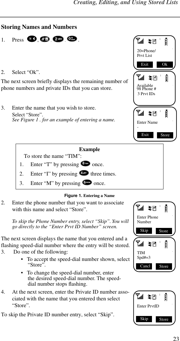 Creating, Editing, and Using Stored Lists23Storing Names and Numbers1. Press    ,  , , . 2. Select “Ok”.The next screen briefly displays the remaining number of phone numbers and private IDs that you can store.3. Enter the name that you wish to store.Select “Store”.See Figure 1 . for an example of entering a name.Figure 1. Entering a Name2. Enter the phone number that you want to associate with this name and select “Store”. To skip the Phone Number entry, select “Skip”. You will go directly to the “Enter Prvt ID Number” screen.The next screen displays the name that you entered and a flashing speed-dial number where the entry will be stored.3.  Do one of the following:•   To accept the speed-dial number shown, select “Store”. •   To change the speed-dial number, enterthe desired speed-dial number. The speed-dial number stops ﬂashing. 4. At the next screen, enter the Private ID number asso-ciated with the name that you entered then select “Store”. To skip the Private ID number entry, select “Skip”.ExampleTo store the name “TIM”:1. Enter “T” by pressing  once.2. Enter “I” by pressing  three times.3. Enter “M” by pressing  once. 120=Phone/Prvt List Ok Exit 201Available98 Phone #3 Prvt IDs1Enter Name- Store Exit 8461Enter PhoneNumber Store Skip1TIMSpd#=3 Store Cancl 1Enter PrvtIDSkip Store
