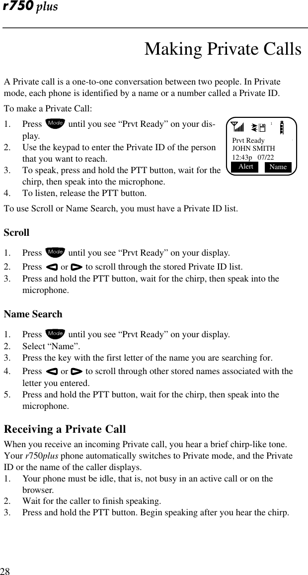  28Making Private CallsA Private call is a one-to-one conversation between two people. In Private mode, each phone is identified by a name or a number called a Private ID.To make a Private Call:1. Press  until you see “Prvt Ready” on your dis-play.2. Use the keypad to enter the Private ID of the person that you want to reach.3. To speak, press and hold the PTT button, wait for the chirp, then speak into the microphone.4. To listen, release the PTT button.To use Scroll or Name Search, you must have a Private ID list.Scroll1. Press  until you see “Prvt Ready” on your display.2. Press    or  to scroll through the stored Private ID list.3. Press and hold the PTT button, wait for the chirp, then speak into the microphone.Name Search1. Press  until you see “Prvt Ready” on your display.2. Select “Name”.3. Press the key with the first letter of the name you are searching for.4. Press    or  to scroll through other stored names associated with the letter you entered.5. Press and hold the PTT button, wait for the chirp, then speak into the microphone.Receiving a Private CallWhen you receive an incoming Private call, you hear a brief chirp-like tone. Your r750plus phone automatically switches to Private mode, and the Private ID or the name of the caller displays.1. Your phone must be idle, that is, not busy in an active call or on the browser.2. Wait for the caller to finish speaking.3. Press and hold the PTT button. Begin speaking after you hear the chirp.1Prvt ReadyJOHN SMITH12:43p   07/22 Name Alert 