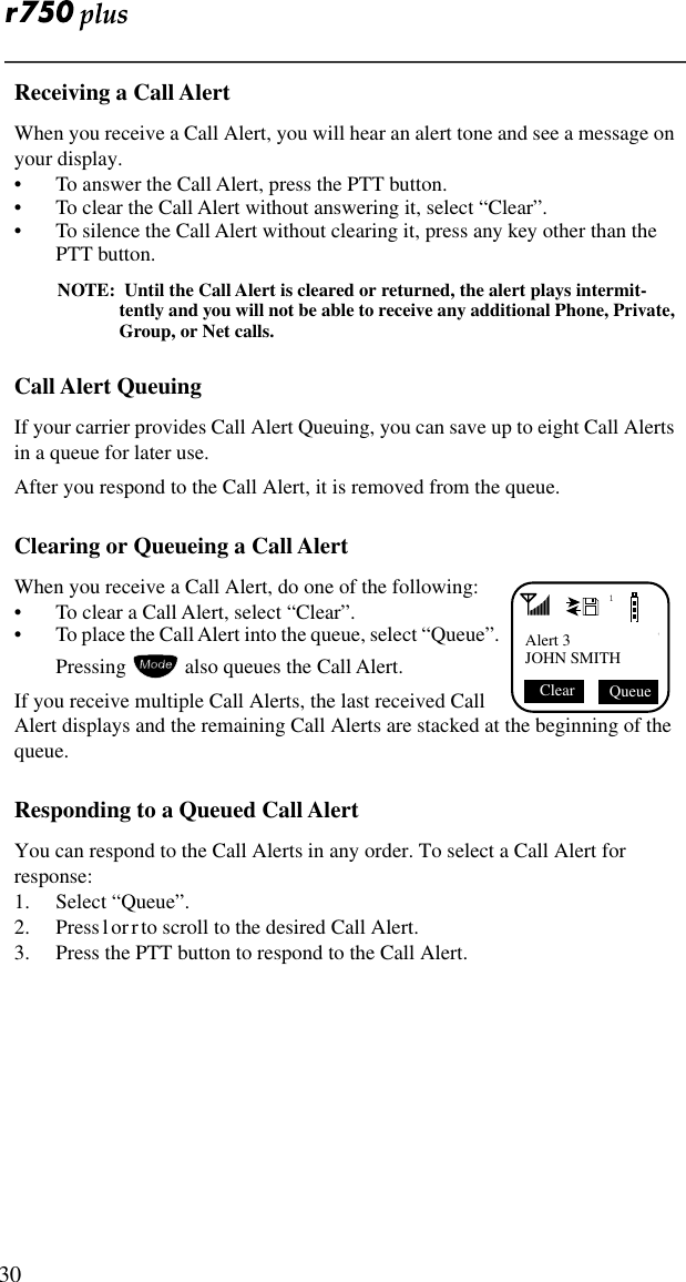  30Receiving a Call AlertWhen you receive a Call Alert, you will hear an alert tone and see a message on your display.• To answer the Call Alert, press the PTT button.• To clear the Call Alert without answering it, select “Clear”.• To silence the Call Alert without clearing it, press any key other than the PTT button.NOTE:  Until the Call Alert is cleared or returned, the alert plays intermit-tently and you will not be able to receive any additional Phone, Private, Group, or Net calls.Call Alert QueuingIf your carrier provides Call Alert Queuing, you can save up to eight Call Alerts in a queue for later use.After you respond to the Call Alert, it is removed from the queue.Clearing or Queueing a Call AlertWhen you receive a Call Alert, do one of the following:• To clear a Call Alert, select “Clear”.• To place the Call Alert into the queue, select “Queue”. Pressing  also queues the Call Alert.If you receive multiple Call Alerts, the last received Call Alert displays and the remaining Call Alerts are stacked at the beginning of the queue.Responding to a Queued Call AlertYou can respond to the Call Alerts in any order. To select a Call Alert for response:1. Select “Queue”.2. Press l or r to scroll to the desired Call Alert.3. Press the PTT button to respond to the Call Alert.1Alert 3JOHN SMITH Queue Clear 