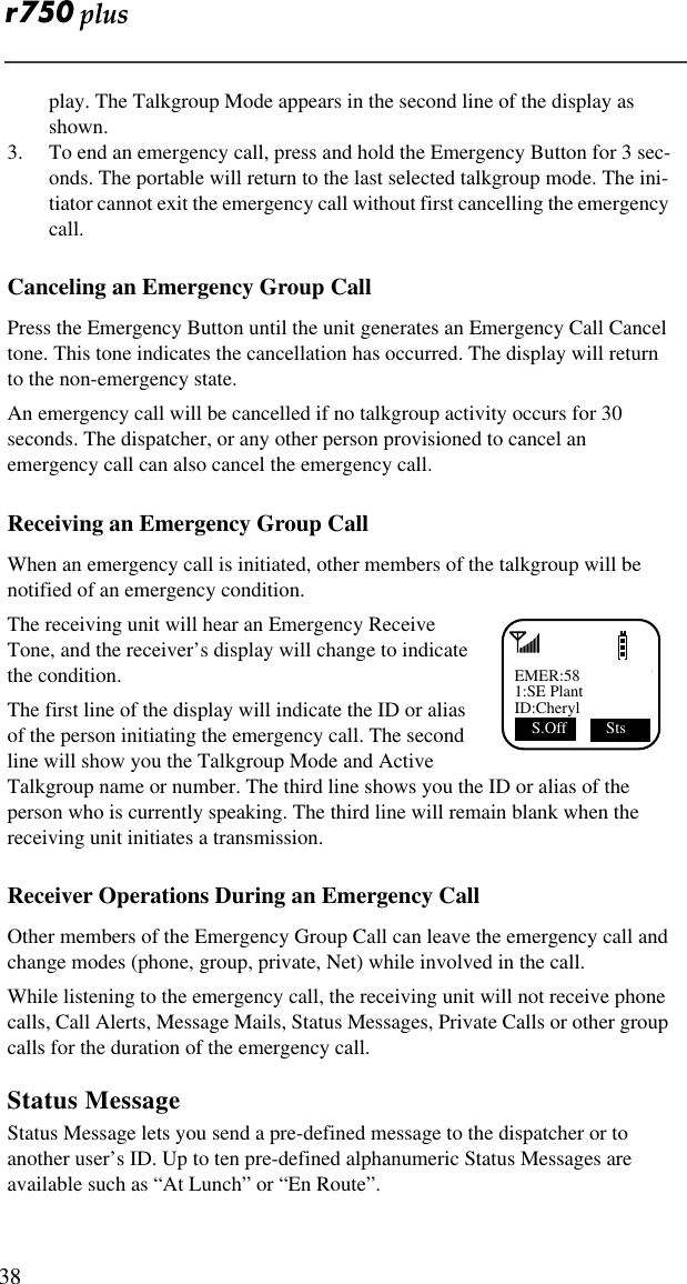  38play. The Talkgroup Mode appears in the second line of the display as shown.3. To end an emergency call, press and hold the Emergency Button for 3 sec-onds. The portable will return to the last selected talkgroup mode. The ini-tiator cannot exit the emergency call without first cancelling the emergency call.Canceling an Emergency Group CallPress the Emergency Button until the unit generates an Emergency Call Cancel tone. This tone indicates the cancellation has occurred. The display will return to the non-emergency state.An emergency call will be cancelled if no talkgroup activity occurs for 30 seconds. The dispatcher, or any other person provisioned to cancel an emergency call can also cancel the emergency call.Receiving an Emergency Group CallWhen an emergency call is initiated, other members of the talkgroup will be notified of an emergency condition.The receiving unit will hear an Emergency Receive Tone, and the receiver’s display will change to indicate the condition.The first line of the display will indicate the ID or alias of the person initiating the emergency call. The second line will show you the Talkgroup Mode and Active Talkgroup name or number. The third line shows you the ID or alias of the person who is currently speaking. The third line will remain blank when the receiving unit initiates a transmission.Receiver Operations During an Emergency CallOther members of the Emergency Group Call can leave the emergency call and change modes (phone, group, private, Net) while involved in the call.While listening to the emergency call, the receiving unit will not receive phone calls, Call Alerts, Message Mails, Status Messages, Private Calls or other group calls for the duration of the emergency call.Status MessageStatus Message lets you send a pre-defined message to the dispatcher or to another user’s ID. Up to ten pre-defined alphanumeric Status Messages are available such as “At Lunch” or “En Route”.EMER:581:SE PlantID:CherylS.Off  Sts