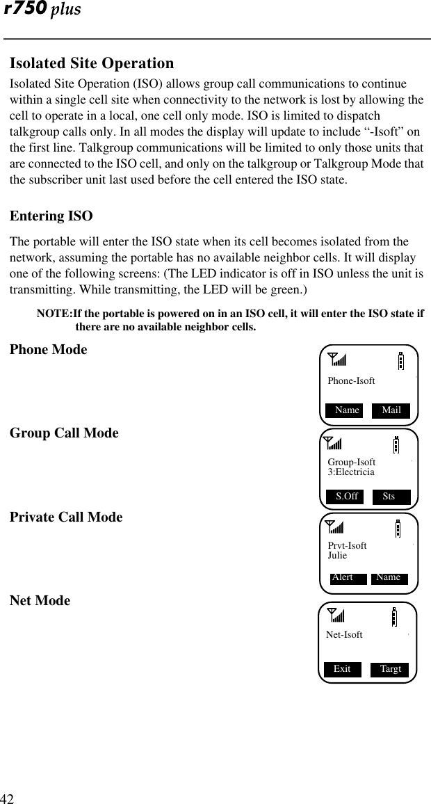  42Isolated Site OperationIsolated Site Operation (ISO) allows group call communications to continue within a single cell site when connectivity to the network is lost by allowing the cell to operate in a local, one cell only mode. ISO is limited to dispatch talkgroup calls only. In all modes the display will update to include “-Isoft” on the first line. Talkgroup communications will be limited to only those units that are connected to the ISO cell, and only on the talkgroup or Talkgroup Mode that the subscriber unit last used before the cell entered the ISO state.Entering ISOThe portable will enter the ISO state when its cell becomes isolated from the network, assuming the portable has no available neighbor cells. It will display one of the following screens: (The LED indicator is off in ISO unless the unit is transmitting. While transmitting, the LED will be green.)NOTE:If the portable is powered on in an ISO cell, it will enter the ISO state if there are no available neighbor cells.Phone ModeGroup Call ModePrivate Call ModeNet ModePhone-IsoftName  MailGroup-Isoft3:ElectriciaS.Off  StsPrvt-IsoftJulie Alert   NameExit  TargtNet-Isoft