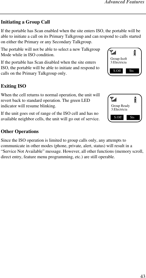 Advanced Features43Initiating a Group CallIf the portable has Scan enabled when the site enters ISO, the portable will be able to initiate a call on its Primary Talkgroup and can respond to calls started on either the Primary or any Secondary Talkgroup.The portable will not be able to select a new Talkgroup Mode while in ISO condition.If the portable has Scan disabled when the site enters ISO, the portable will be able to initiate and respond to calls on the Primary Talkgroup only.Exiting ISOWhen the cell returns to normal operation, the unit will revert back to standard operation. The green LED indicator will resume blinking.If the unit goes out of range of the ISO cell and has no available neighbor cells, the unit will go out of service.Other OperationsSince the ISO operation is limited to group calls only, any attempts to communicate in other modes (phone, private, alert, status) will result in a “Service Not Available” message. However, all other functions (memory scroll, direct entry, feature menu programming, etc.) are still operable.Group-Isoft3:ElectriciaS.Off  StsGroup Ready3:ElectriciaS.Off  Sts