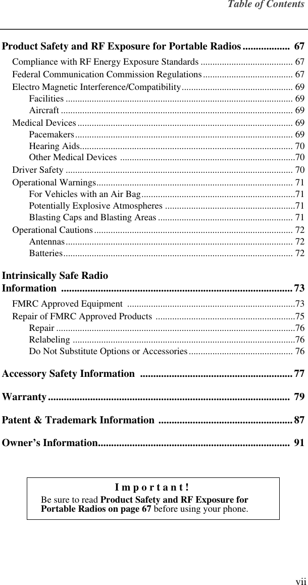  Table of Contents vii Product Safety and RF Exposure for Portable Radios.................. 67 Compliance with RF Energy Exposure Standards ....................................... 67Federal Communication Commission Regulations...................................... 67Electro Magnetic Interference/Compatibility............................................... 69Facilities ................................................................................................ 69Aircraft .................................................................................................. 69Medical Devices........................................................................................... 69Pacemakers............................................................................................ 69Hearing Aids.......................................................................................... 70Other Medical Devices ..........................................................................70Driver Safety ................................................................................................ 70Operational Warnings................................................................................... 71For Vehicles with an Air Bag.................................................................71Potentially Explosive Atmospheres .......................................................71Blasting Caps and Blasting Areas ......................................................... 71Operational Cautions.................................................................................... 72Antennas................................................................................................ 72Batteries................................................................................................. 72 Intrinsically Safe RadioInformation ........................................................................................73 FMRC Approved Equipment  .......................................................................73Repair of FMRC Approved Products ...........................................................75Repair .....................................................................................................76Relabeling ..............................................................................................76Do Not Substitute Options or Accessories............................................ 76 Accessory Safety Information  ..........................................................77Warranty............................................................................................  79Patent &amp; Trademark Information ...................................................87Owner’s Information.........................................................................  91Important! Be sure to read  Product Safety and RF Exposure for Portable Radios on page 67   before using your phone.