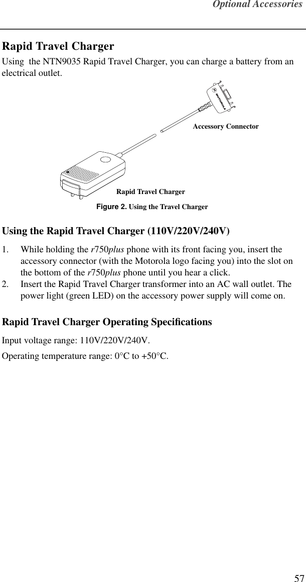 Optional Accessories57Rapid Travel ChargerUsing  the NTN9035 Rapid Travel Charger, you can charge a battery from an electrical outlet.Figure 2. Using the Travel ChargerUsing the Rapid Travel Charger (110V/220V/240V)1. While holding the r750plus phone with its front facing you, insert the accessory connector (with the Motorola logo facing you) into the slot on the bottom of the r750plus phone until you hear a click.2. Insert the Rapid Travel Charger transformer into an AC wall outlet. The power light (green LED) on the accessory power supply will come on.Rapid Travel Charger Operating SpeciﬁcationsInput voltage range: 110V/220V/240V.Operating temperature range: 0°C to +50°C.Rapid Travel ChargerAccessory Connector