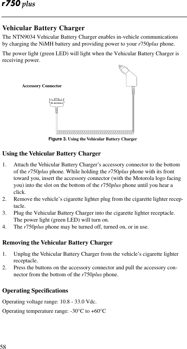  58Vehicular Battery ChargerThe NTN9034 Vehicular Battery Charger enables in-vehicle communications by charging the NiMH battery and providing power to your r750plus phone. The power light (green LED) will light when the Vehicular Battery Charger is receiving power.Figure 3. Using the Vehicular Battery ChargerUsing the Vehicular Battery Charger1. Attach the Vehicular Battery Charger’s accessory connector to the bottom of the r750plus phone. While holding the r750plus phone with its front toward you, insert the accessory connector (with the Motorola logo facing you) into the slot on the bottom of the r750plus phone until you hear a click.2. Remove the vehicle’s cigarette lighter plug from the cigarette lighter recep-tacle.3. Plug the Vehicular Battery Charger into the cigarette lighter receptacle. The power light (green LED) will turn on.4. The r750plus phone may be turned off, turned on, or in use.Removing the Vehicular Battery Charger1. Unplug the Vehicular Battery Charger from the vehicle’s cigarette lighter receptacle.2. Press the buttons on the accessory connector and pull the accessory con-nector from the bottom of the r750plus phone. Operating SpeciﬁcationsOperating voltage range: 10.8 - 33.0 Vdc.Operating temperature range: -30°C to +60°CAccessory Connector
