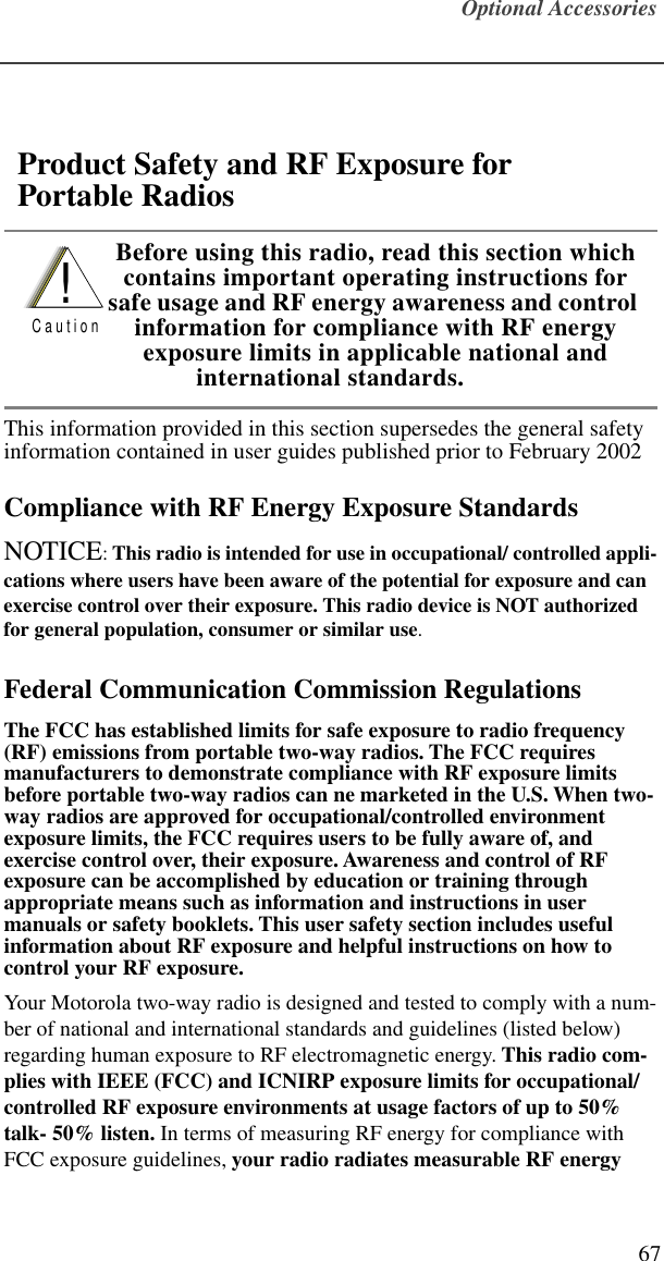 Optional Accessories67This information provided in this section supersedes the general safety information contained in user guides published prior to February 2002Compliance with RF Energy Exposure StandardsNOTICE: This radio is intended for use in occupational/ controlled appli-cations where users have been aware of the potential for exposure and can exercise control over their exposure. This radio device is NOT authorized for general population, consumer or similar use.Federal Communication Commission RegulationsThe FCC has established limits for safe exposure to radio frequency (RF) emissions from portable two-way radios. The FCC requires manufacturers to demonstrate compliance with RF exposure limits before portable two-way radios can ne marketed in the U.S. When two-way radios are approved for occupational/controlled environment exposure limits, the FCC requires users to be fully aware of, and exercise control over, their exposure. Awareness and control of RF exposure can be accomplished by education or training through appropriate means such as information and instructions in user manuals or safety booklets. This user safety section includes useful information about RF exposure and helpful instructions on how to control your RF exposure.Your Motorola two-way radio is designed and tested to comply with a num-ber of national and international standards and guidelines (listed below) regarding human exposure to RF electromagnetic energy. This radio com-plies with IEEE (FCC) and ICNIRP exposure limits for occupational/ controlled RF exposure environments at usage factors of up to 50% talk- 50% listen. In terms of measuring RF energy for compliance with FCC exposure guidelines, your radio radiates measurable RF energy Product Safety and RF Exposure for   Portable Radios Before using this radio, read this section which contains important operating instructions for safe usage and RF energy awareness and control information for compliance with RF energy exposure limits in applicable national and international standards.!C a u t i o n  